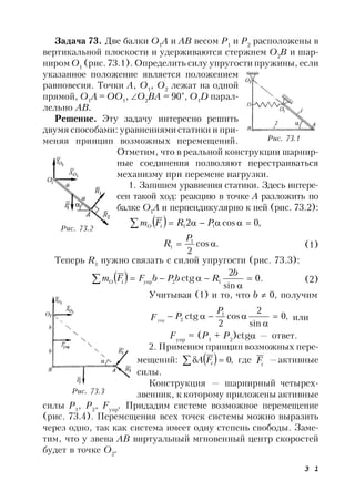 3 1
Задача 73. Две балки О1
A и АВ весом Р1
и Р2
расположены в
вертикальной плоскости и удерживаются стержнем О2
В и шар-
ниром О1
(рис. 73.1). Определить силу упругости пружины, если
указанное положение является положением
равновесия. Точки А, О1
, О2
лежат на одной
прямой, О1
А = ОО1
, О2
ВА = 90°, О1
D парал-
лельно АВ.
Решение. Эту задачу интересно решить
двумя способами: уравнениями статики и при-
меняя принцип возможных перемещений.
Отметим, что в реальной конструкции шарнир-
ные соединения позволяют перестраиваться
механизму при перемене нагрузки.
1. Запишем уравнения статики. Здесь интере-
сен такой ход: реакцию в точке А разложить по
балке О1
А и перпендикулярно к ней (рис. 73.2):
  ,0cos2 11  PRFm iO
.cos
2
1
1 
P
R (1)
Теперь R1
нужно связать с силой упругости (рис. 73.3):
  .0
sin
2
ctg 12упр 


b
RbPbFFm iO (2)
Учитывая (1) и то, что b  0, получим
,0
sin
2
cos
2
ctg 1
2упр



P
PF или
Fупр
= (P1
+ P2
)ctg — ответ.
2. Применим принцип возможных пере-
мещений:   ,0 iFA где iF —активные
силы.
Конструкция — шарнирный четырех-
звенник, к которому приложены активные
силы Р1
, Р2
, Fyпp
. Придадим системе возможное перемещение
(рис. 73.4). Перемещения всех точек системы можно выразить
через одно, так как система имеет одну степень свободы. Заме-
тим, что у звена АВ виртуальный мгновенный центр скоростей
будет в точке О2
.
Рис. 73.1
Рис. 73.2
Рис. 73.3
 