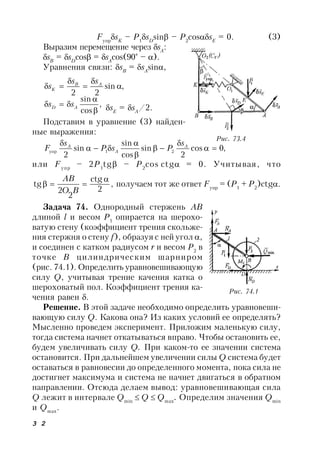 3 2
Fупр
sK
– P1
sD
sin – P2
cossE
= 0. (3)
Выразим перемещение через sA
:
sB
= sD
cos = sA
cos(90° – ).
Уравнения связи: sB
= sA
sin,
,sin
22




 AB
K
ss
s
,
cos
sin


 AD ss sE
= sA
/2.
Подставим в уравнение (3) найден-
ные выражения:
,0cos
2
sin
cos
sin
sin
2
21упр 





 A
A
A s
PsP
s
F
или Fупр
– 2P1
tg – P2
cos ctg = 0. Учитывая, что
,
2
ctg
2
2
tg


BO
AB
получаем тот же ответ Fупр
= (P1
+ P2
)ctg.
Задача 74. Однородный стержень AB
длиной l и весом Р1
опирается на шерохо-
ватую стену (коэффициент трения скольже-
ния стержня о стену f), образуя с ней угол ,
и соединен с катком радиусом r и весом Р2
в
точке В цилиндрическим шарниром
(рис. 74.1). Определить уравновешивающую
силу Q, учитывая трение качения катка о
шероховатый пол. Коэффициент трения ка-
чения равен .
Решение. В этой задаче необходимо определить уравновеши-
вающую силу Q. Какова она? Из каких условий ее определять?
Мысленно проведем эксперимент. Приложим маленькую силу,
тогда система начнет откатываться вправо. Чтобы остановить ее,
будем увеличивать силу Q. При каком-то ее значении система
остановится. При дальнейшем увеличении силы Q система будет
оставаться в равновесии до определенного момента, пока сила не
достигнет максимума и система не начнет двигаться в обратном
направлении. Отсюда делаем вывод: уравновешивающая сила
Q лежит в интервале Qmin
 Q  Qmax
. Определим значения Qmin
и Qmax
.
Рис. 73.4
Рис. 74.1
 