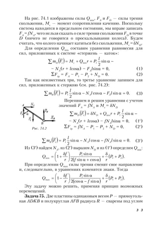 3 3
На рис. 74.1 изображены силы Qmin
, FA
и FD
— силы трения
скольжения, Мс
— момент сопротивления качению. Поскольку
система находится в предельном состоянии, мы вправе записать
FA
= fNA
, чего нельзя сказать о силе трения скольжения FD
в точке
D (ничего не говорится о проскальзывании колеса). Будем
считать, что колесо начинает катиться без скольжения, Мс
= ND
.
Для определения Qmin
составим уравнения равновесия для
сил, приложенных к системе «стержень — каток»:
   sin
2
1min
l
PrQMFm ciD
– NA
(r + lcos) – FA
lsin = 0, (1)
Fiy
= FA
– P1
– P2
+ ND
= 0. (2)
Так как неизвестных три, то третье уравнение запишем для
сил, приложенных к стержню (см. рис. 74.2):
  .0sincossin
2
1  lFlN
l
PFm AAiB (3)
Перепишем и решим уравнения с учетом
значений FA
= fNA
и Мс
= ND
   sin
2
1min
l
PrQNFm DiD
– NA
(r + lcos) – fNA
lsin = 0, (1)
Fiy
= fNA
– P1
– P2
+ ND
= 0, (2)
  .0sincossin
2
1  lfNlN
l
PFm AAiB (3)
Из (3) найдем NA
, из (2) выразим ND
и из (1) определим Qmin
:
 
 .
cossin2
sin
1 21
1
min PP
rf
P
r
f
Q 









 

При определении Qmax
силы трения сменят свое направление
и, следовательно, в уравнениях изменятся знаки. Тогда
 
 .
sincos2
sin
1 21
1
max PP
rf
P
r
f
Q 









 

Эту задачу можно решить, применяя принцип возможных
перемещений.
Задача 75. Две пластины одинаковым весом Р — прямоуголь-
ная ADKB и полукруглая AFB радиуса R — сварены под углом
Рис. 74.2
 