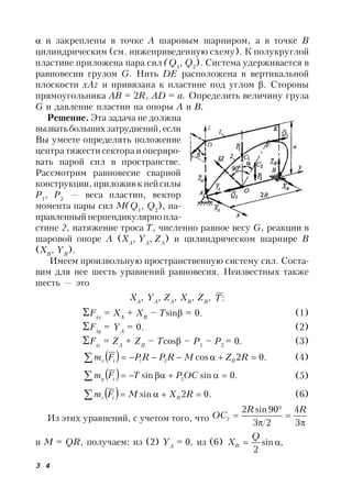 3 4
 и закреплены в точке А шаровым шарниром, а в точке В
цилиндрическим (см. нижеприведенную схему). К полукруглой
пластине приложена пара сил (Q1
, Q2
). Система удерживается в
равновесии грузом G. Нить DE расположена в вертикальной
плоскости xAz и привязана к пластине под углом . Стороны
прямоугольника AB = 2R, AD = a. Определить величину груза
G и давление пластин на опоры А и В.
Решение. Эта задача не должна
вызватьбольшихзатруднений,если
Вы умеете определять положение
центра тяжести сектора и опериро-
вать парой сил в пространстве.
Рассмотрим равновесие сварной
конструкции, приложивк ней силы
P1
, P2
— веса пластин, вектор
момента пары сил M(Q1
, Q2
), на-
правленный перпендикулярно пла-
стине 2, натяжение троса Т, численно равное весу G, реакции в
шаровой опоре A (XA
, YA
, ZA
) и цилиндрическом шарнире В
(XB
, YB
).
Имеем произвольную пространственную систему сил. Соста-
вим для нее шесть уравнений равновесия. Неизвестных также
шесть — это
XA
, YA
, ZA
, XB
, ZB
, :Т
Fix
= XA
+ XB
– Tsin = 0. (1)
Fiy
= YA
= 0. (2)
Fiz
= ZA
+ ZB
– Tcos – P1
– P2
= 0. (3)
  .02cos21  RZMRPRPFm Bix (4)
  .0sinsin 2  OCPTFm iy (5)
  .02sin  RXMFm Biz (6)
Из этих уравнений, с учетом того, что 




3
4
23
90sin2
2
RR
OC
и M = QR, получаем: из (2) YA
= 0, из (6) ,sin
2

Q
XB
 