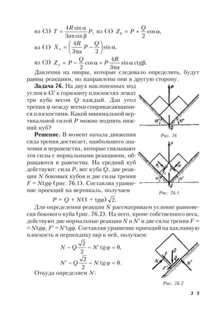 3 5
из (5) ,
sin3
sin4
P
a
R
T


 из (4) ,cos
2

Q
PZB
из (1) ,sin
23
4









Q
P
R
XA
из (3) .ctgsin
3
4
cos
2



R
P
Q
PZA
Давления на опоры, которые следовало определить, будут
равны реакциям, но направлены они в другую сторону.
Задача 76. На двух наклоненных под
углом в 45° к горизонту плоскостях лежат
три куба весом Q каждый. Дан угол
трения  между всеми соприкасающими-
ся плоскостями. Какой минимальнойвер-
тикальной силой Р можно поднять ниж-
ний куб?
Решение. В момент начала движения
сила трения достигает, наибольшего зна-
чения и неравенства, которые связывают
эти силы с нормальными реакциями, об-
ращаются в равенства. На средний куб
действуют: сила Р, вес куба Q, две реак-
ции N боковых кубов и две силы трения
F = Ntg (рис. 76.1). Составляя уравне-
ние проекций на вертикаль, получаем
P = Q + N(1 + tg) .2
Для определения реакции N рассматриваем условие равнове-
сия бокового куба (рис. 76.2). На него, кроме собственного веса,
действуют две нормальные реакции N и N и две силы трения F =
= Ntg, F = Ntg. Составляя уравнение проекций на наклонную
плоскость и перпендикуляр к ней, получаем:
,0tg'
2
2
 NQN
.0tg
2
2
 NQN
Откуда определяем N:
Рис. 76
Рис. 76.1
Рис. 76.2
 