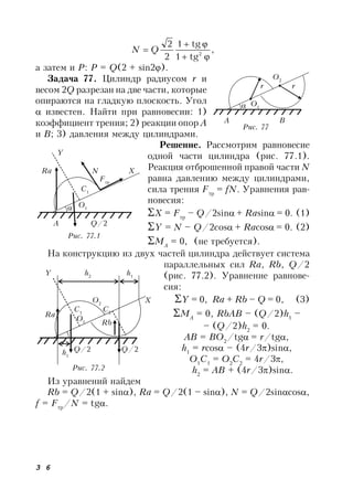 3 6
,
tg1
tg1
2
2
2


 QN
а затем и Р: P = Q(2 + sin2).
Задача 77. Цилиндр радиусом r и
весом 2Q разрезан на две части, которые
опираются на гладкую плоскость. Угол
 известен. Найти при равновесии: 1)
коэффициент трения; 2) реакции опор А
и В; 3) давления между цилиндрами.
Решение. Рассмотрим равновесие
одной части цилиндра (рис. 77.1).
Реакция отброшенной правой части N
равна давлению между цилиндрами,
сила трения Fтр
= fN. Уравнения рав-
новесия:
X = Fтр
– Q/2sin+ Rasin= 0. (1)
Y = N – Q/2cos+ Racos= 0. (2)
MА
= 0, (не требуется).
На конструкцию из двух частей цилиндра действует система
параллельных сил Ra, Rb, Q/2
(рис. 77.2). Уравнение равнове-
сия:
Y = 0, Ra + Rb – Q = 0, (3)
MА
= 0, RbAB – (Q/2)h1
–
– (Q/2)h2
= 0.
AB = BO2
/tg= r/tg,
h1
= rcos – (4r/3)sin,
O1
C1
= O2
C2
= 4r/3,
h2
= AB + (4r/3)sin.
Из уравнений найдем
Rb = Q/2(1 + sin), Ra = Q/2(1 – sin), N = Q/2sincos,
f = Fтр
/N = tg.
Рис. 77
A B
O2
r r
O1
Рис. 77.1
Y
Ra N X
Fтр
С1
O1
A Q/2
Рис. 77.2
Y h2
h1
O2
X
C1
C2
h1
O1
Q/2 Q/2
Ra
Rb
 