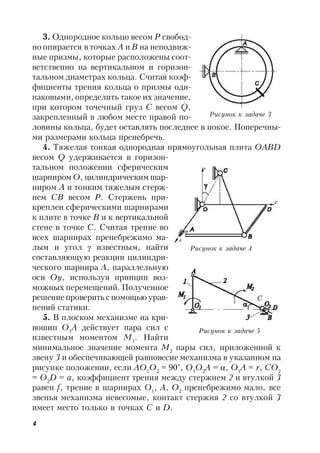 4
3. Однородное кольцо весом Р свобод-
но опирается в точках А и В на неподвиж-
ные призмы, которые расположены соот-
ветственно на вертикальном и горизон-
тальном диаметрах кольца. Считая коэф-
фициенты трения кольца о призмы оди-
наковыми, определить такое их значение,
при котором точечный груз С весом Q,
закрепленный в любом месте правой по-
ловины кольца, будет оставлять последнее в покое. Поперечны-
ми размерами кольца пренебречь.
4. Тяжелая тонкая однородная прямоугольная плита OABD
весом Q удерживается в горизон-
тальном положении сферическим
шарниром О, цилиндрическим шар-
ниром А и тонким тяжелым стерж-
нем СB весом Р. Стержень при-
креплен сферическими шарнирами
к плите в точке В и к вертикальной
стене в точке С. Считая трение во
всех шарнирах пренебрежимо ма-
лым и угол  известным, найти
составляющую реакции цилиндри-
ческого шарнира А, параллельную
оси Оу, используя принцип воз-
можных перемещений. Полученное
решение проверить спомощью урав-
нений статики.
5. В плоском механизме на кри-
вошип О1
А действует пара сил с
известным моментом M1
. Найти
минимальное значение момента М2
пары сил, приложенной к
звену 3 и обеспечивающей равновесие механизма в указанном на
рисунке положении, если АО1
О2
= 90°, О1
О2
A = , О1
A = r, CО2
= О2
D = a, коэффициент трения между стержнем 2 и втулкой 3
равен f, трение в шарнирах О1
, А, О2
пренебрежимо мало, все
звенья механизма невесомые, контакт стержня 2 со втулкой 3
имеет место только в точках С и D.
Рисунок к задаче 3
Рисунок к задаче 4
Рисунок к задаче 5
 