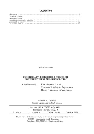 Содержание
Введение ....................................................................................................... 3
Условия задач ............................................................................................... 3
Решение задач .............................................................................................. 21
Библиографический список ............................................................................ 37
Ответы к задачам .......................................................................................... 38
Учебное издание
CБОРНИК ЗАДАЧ ПОВЫШЕННОЙ СЛОЖНОСТИ
ПО ТЕОРЕТИЧЕСКОЙ МЕХАНИКЕ (СТАТИКА)
Составители: Ким Леонид Ильич
Зиновьев Владимир Борисович
Попов Анатолий Михайлович
Редактор М.А. Турбина
Компьютерная верстка Ю.В. Борцова
Изд. лиц. ЛР № 021277 от 06.04.98.
Подписано в печать 02.02.10.
2,5 печ. л. 1,5 уч.-изд. л. Тираж 150 экз. Заказ № 2128
Издательство Сибирского государственного университета путей сообщения
630049, Новосибирск, ул. Д. Ковальчук, 191
Тел./факс: (383) 328-03-81. Е-mail: press@stu.ru
 
