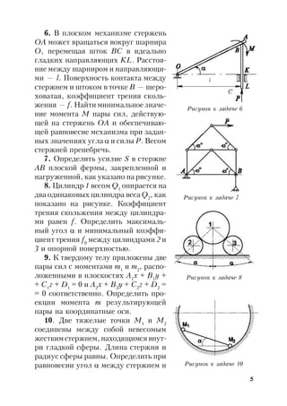 5
6. В плоском механизме стержень
OA может вращаться вокруг шарнира
O, перемещая шток ВС в идеально
гладких направляющих KL. Расстоя-
ние между шарниром и направляющи-
ми — l. Поверхность контакта между
стержнем и штоком в точке В — шеро-
ховатая, коэффициент трения сколь-
жения — f. Найти минимальное значе-
ние момента M пары сил, действую-
щей на стержень ОА и обеспечиваю-
щей равновесие механизма при задан-
ных значениях угла  и силы Р. Весом
стержней пренебречь.
7. Определить усилие S в стержне
АВ плоской фермы, закрепленной и
нагруженной, как указано на рисунке.
8. Цилиндр 1 весом Q1
опирается на
два одинаковых цилиндра веса Q2
, как
показано на рисунке. Коэффициент
трения скольжения между цилиндра-
ми равен f. Определить максималь-
ный угол  и минимальный коэффи-
циент трения f0
между цилиндрами 2 и
3 и опорной поверхностью.
9. К твердому телу приложены две
пары сил с моментами m1
и m2
, распо-
ложенными в плоскостях A1
x + B1
y +
+ C1
z + D1
= 0 и A2
x + B2
y + C2
z + D2
=
= 0 соответственно. Определить про-
екции момента т результирующей
пары на координатные оси.
10. Две тяжелые точки M1
и М2
соединены между собой невесомым
жестким стержнем, находящимся внут-
ри гладкой сферы. Длина стержня и
радиус сферы равны. Определить при
равновесии угол  между стержнем и
Рисунок к задаче 6
Рисунок к задаче 7
Рисунок к задаче 8
Рисунок к задаче 10
 