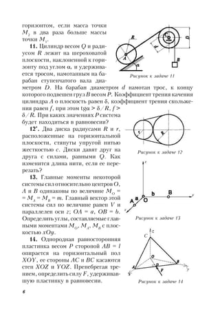 6
горизонтом, если масса точки
M2
в два раза больше массы
точки М1
.
11. Цилиндр весом Q и ради-
усом R лежит на шероховатой
плоскости, наклоненной к гори-
зонту под углом , и удержива-
ется тросом, намотанным на ба-
рабан ступенчатого вала диа-
метром D. На барабан диаметром d намотан трос, к концу
которого подвешен груз В весом Р. Коэффициент трения качения
цилиндра А о плоскость равен , коэффициент трения скольже-
ния равен f, при этом tg > /R, f >
/R. При каких значениях Р система
будет находиться в равновесии?
12*
. Два диска радиусами R и r,
расположенные на горизонтальной
плоскости, стянуты упругой нитью
жесткостью c. Диски давят друг на
друга с силами, равными Q. Как
изменится длина нити, если ее пере-
резать?
13. Главные моменты некоторой
системы сил относительно центров О,
А и В одинаковы по величине MO
=
= MA
= MB
= m. Главный вектор этой
системы сил по величине равен V и
параллелен оси z; ОА = a, ОВ = b.
Определить углы, составляемые глав-
ными моментами МО
, MA
, MB
с плос-
костью хОу.
14. Однородная равносторонняя
пластинка весом Р стороной AB = l
опирается на горизонтальный пол
ХОY, ее стороны АС и ВС касаются
стен ХОZ и YОZ. Пренебрегая тре-
нием, определить силу F, удерживав-
шую пластинку в равновесии.
Рисунок к задаче 11
Рисунок к задаче 12
Рисунок к задаче 13
Рисунок к задаче 14
С
 
