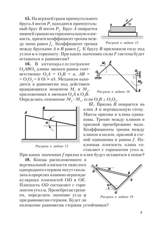 7
15. На верхней грани прямоугольного
бруса А весом P1
находится прямоуголь-
ный брус В весом Р2
. Брус А опирается
нижней гранью на горизонтальную плос-
кость, причем коэффициент трения меж-
ду ними равен f1
. Коэффициент трения
между брусками А и В равен f2
. К брусу В приложили силу под
углом  к горизонту. При каких значениях силы F система будет
оставаться в равновесии?
16. В антипараллелограмме
О1
АВО2
длины звеньев равны соот-
ветственно О1
А = О2
В = а, АВ =
= О1
О2
= b (b > а). Механизм нахо-
дится в равновесии под действием
вращающихся моментов М1
и М2
,
приложенных к звеньям О1
А и О2
В.
Определить отношение М2
/М1
, если O2
В  О1
О2
.
17. Призма В опирается на
клин А и вертикальную стену.
Массы призмы и клина одина-
ковы. Трение между клином и
призмой пренебрежимо мало.
Коэффициенты трения между
клином и полом, призмой и сте-
ной одинаковы и равны f. На-
клонная плоскость клина со-
ставляет с горизонтом угол .
При каких значениях f призма и клин будут оставаться в покое?
18. Концы расположенного в
вертикальной плоскости тяжелого
однородного стержня могут сколь-
зить в прорезях взаимно перпенди-
кулярных плоскостей ОD и ОЕ.
Плоскость ОD составляет с гори-
зонтом угол . Пренебрегая трени-
ем, определить значение угла 
при равновесии стержня. Будет ли
положение равновесия стержня устойчивым?
Рисунок к задаче 15
Рисунок к задаче 16
Рисунок к задаче 17
Рисунок к задаче 18
 