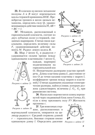 9
23. В плоском кулисном механизме
ползуны А и В могут перемещаться
вдоль стержней кривошипа DOE. Пре-
небрегая трением и весом звеньев ме-
ханизма, определить силу Q, уравно-
вешивающую действиемоментаM,АВ =
= ВС = l.
24*
. Механизм, расположенный в
горизонтальной плоскости, состоит из
двух зубчатых колес и стержней, свя-
занных шарнирами. Считая связи иде-
альными, определить величину силы
F, уравновешивающей действие мо-
мента М. Радиус левого колеса R.
25. Шар 2 весом G2
и радиусом r
удерживается силами трения между
одинаковыми пластинками 1 весом G1
каждая, шарнирно
подвешенными на
горизонтальной оси
O. Поперечными размерами пластин пренеб-
речь. Длина пластины равна L, расстояние от
оси O до точки касания пластины с шаром l,
коэффициент трения между шаром и пласти-
ной f. Считая заданными указанные геометри-
ческие размеры, найти условия, которым дол-
жны удовлетворять величины f, G1
, G2
при
равновесии системы.
26. Насколько переместится конец переки-
нутой через подвижный блок нити (точка А),
если к нему приложить силу F? Жесткость
пружины с.
27.Три невесомых стер-
жня, расположенных в
вертикальной плоскости, опираются на ци-
линдр радиуса r. Средний стержень длиной
r — горизонтален, боковые стержни имеют
одинаковую длину l. Определить давление
Рисунок к задаче 23
Рисунок к задаче 24
Рисунок к задаче 25
Рисунок к задаче 26
Рисунок к задаче 27
 