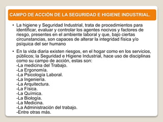 CAMPO DE ACCIÓN DE LA SEGURIDAD E HIGIENE INDUSTRIAL.
• La higiene y Seguridad Industrial, trata de procedimientos para
identificar, evaluar y controlar los agentes nocivos y factores de
riesgo, presentes en el ambiente laboral y que, bajo ciertas
circunstancias, son capaces de alterar la integridad física y/o
psíquica del ser humano
• En la vida diaria existen riesgos, en el hogar como en los servicios,
públicos; la Seguridad e Higiene Industrial, hace uso de disciplinas
como su campo de acción, estas son:
-La medicina del Trabajo.
-La Ergonomía.
-La Psicología Laboral.
-La Ingeniería.
-La Arquitectura.
-La Física.
-La Química.
-La Biología.
-La Medicina.
-La Administración del trabajo.
-Entre otras más.
 