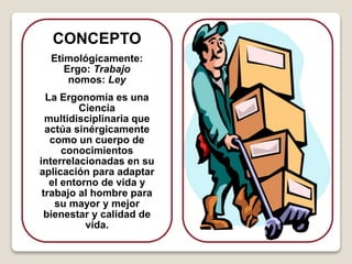 CONCEPTO
Etimológicamente:
Ergo: Trabajo
nomos: Ley
La Ergonomía es una
Ciencia
multidisciplinaria que
actúa sinérgicamente
como un cuerpo de
conocimientos
interrelacionadas en su
aplicación para adaptar
el entorno de vida y
trabajo al hombre para
su mayor y mejor
bienestar y calidad de
vida.
 