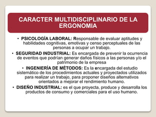 CARACTER MULTIDISCIPLINARIO DE LA
ERGONOMIA
• PSICOLOGÍA LABORAL: Responsable de evaluar aptitudes y
habilidades cognitivas, emotivas y censo perceptuales de las
personas a ocupar un trabajo.
• SEGURIDAD INDUSTRIAL: Es encargada de prevenir la ocurrencia
de eventos que podrían generar daños físicos a las personas y/o el
patrimonio de la empresa
• INGENIERÍA DE MÉTODOS: Es la encargada del estudio
sistemático de los procedimientos actuales y proyectados utilizados
para realizar un trabajo, para proponer diseños alternativos
orientados a mejorar el rendimiento humano.
• DISEÑO INDUSTRIAL: es el que proyecta, produce y desarrolla los
productos de consumo y comerciales para el uso humano.
 