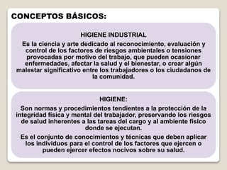 CONCEPTOS BÁSICOS:
HIGIENE INDUSTRIAL
Es la ciencia y arte dedicado al reconocimiento, evaluación y
control de los factores de riesgos ambientales o tensiones
provocadas por motivo del trabajo, que pueden ocasionar
enfermedades, afectar la salud y el bienestar, o crear algún
malestar significativo entre los trabajadores o los ciudadanos de
la comunidad.
HIGIENE:
Son normas y procedimientos tendientes a la protección de la
integridad física y mental del trabajador, preservando los riesgos
de salud inherentes a las tareas del cargo y al ambiente físico
donde se ejecutan.
Es el conjunto de conocimientos y técnicas que deben aplicar
los individuos para el control de los factores que ejercen o
pueden ejercer efectos nocivos sobre su salud.
 
