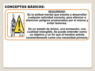 SEGURIDAD:
Es la actitud mental que enseña a desarrollar
cualquier actividad correcta, para eliminar o
disminuir peligros ocasionados por el mismo y
evitar lesiones.
Es un estado de ánimo, una sensación, una
cualidad intangible. Se puede entender como
un objetivo y un fin que el hombre anhela
constantemente como una necesidad primaria.
CONCEPTOS BÁSICOS:
 