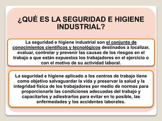 ¿QUÉ ES LA SEGURIDAD E HIGIENE
INDUSTRIAL?
La seguridad e higiene industrial son el conjunto de
conocimientos científicos y tecnológicos destinados a localizar,
evaluar, controlar y prevenir las causas de los riesgos en el
trabajo a que están expuestos los trabajadores en el ejercicio o
con el motivo de su actividad laboral.
La seguridad e higiene aplicado a los centros de trabajo tiene
como objetivo salvaguardar la vida y preservar la salud y la
integridad física de los trabajadores por medio de normas para
proporcionarle las condiciones adecuadas del trabajo y
capacitarlos y adiestrarlos para evitar en lo posible, las
enfermedades y los accidentes laborales.
 