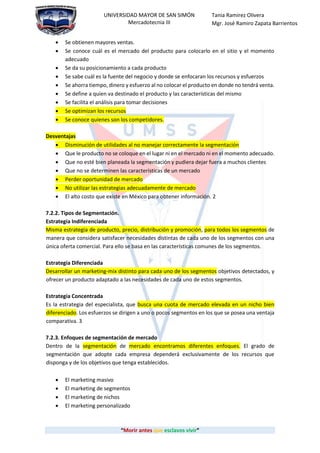 “Morir antes que esclavos vivir”
UNIVERSIDAD MAYOR DE SAN SIMÓN
Mercadotecnia III
Tania Ramirez Olivera
Mgr. José Ramiro Zapata Barrientos
 Se obtienen mayores ventas.
 Se conoce cuál es el mercado del producto para colocarlo en el sitio y el momento
adecuado
 Se da su posicionamiento a cada producto
 Se sabe cuál es la fuente del negocio y donde se enfocaran los recursos y esfuerzos
 Se ahorra tiempo, dinero y esfuerzo al no colocar el producto en donde no tendrá venta.
 Se define a quien va destinado el producto y las características del mismo
 Se facilita el análisis para tomar decisiones
 Se optimizan los recursos
 Se conoce quienes son los competidores.
Desventajas
 Disminución de utilidades al no manejar correctamente la segmentación
 Que le producto no se coloque en el lugar ni en el mercado ni en el momento adecuado.
 Que no esté bien planeada la segmentación y pudiera dejar fuera a muchos clientes
 Que no se determinen las características de un mercado
 Perder oportunidad de mercado
 No utilizar las estrategias adecuadamente de mercado
 El alto costo que existe en México para obtener información. 2
7.2.2. Tipos de Segmentación.
Estrategia Indiferenciada
Misma estrategia de producto, precio, distribución y promoción, para todos los segmentos de
manera que considera satisfacer necesidades distintas de cada uno de los segmentos con una
única oferta comercial. Para ello se basa en las características comunes de los segmentos.
Estrategia Diferenciada
Desarrollar un marketing-mix distinto para cada uno de los segmentos objetivos detectados, y
ofrecer un producto adaptado a las necesidades de cada uno de estos segmentos.
Estrategia Concentrada
Es la estrategia del especialista, que busca una cuota de mercado elevada en un nicho bien
diferenciado. Los esfuerzos se dirigen a uno o pocos segmentos en los que se posea una ventaja
comparativa. 3
7.2.3. Enfoques de segmentación de mercado
Dentro de la segmentación de mercado encontramos diferentes enfoques. El grado de
segmentación que adopte cada empresa dependerá exclusivamente de los recursos que
disponga y de los objetivos que tenga establecidos.
 El marketing masivo
 El marketing de segmentos
 El marketing de nichos
 El marketing personalizado
 