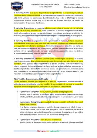 “Morir antes que esclavos vivir”
UNIVERSIDAD MAYOR DE SAN SIMÓN
Mercadotecnia III
Tania Ramirez Olivera
Mgr. José Ramiro Zapata Barrientos
El marketing masivo es el punto de partida de la segmentación, se caracteriza por producir,
comunicar y distribuir masivamente un único producto para todos los clientes. Este enfoque ha
sido el más utilizado por las empresas durante décadas. Hoy en día es difícil llegar al público
masivamente, además resulta muy poco rentable por la gran diversidad de medios de
comunicación y de puntos de distribución.
El marketing de segmentos se encuentra prácticamente a mitad de camino entre el marketing
masivo y el marketing personalizado. Como comentaba al principio la segmentación trata de
dividir el mercado en grupos con características y necesidades semejantes, el objetivo del
marketing de segmentos es adaptar la oferta de la empresa a las necesidades de estos grupos.
El marketing de nichos da un paso más en la segmentación de mercado, trata de reducir aún
más el enfoque de segmentación, buscando mercados más pequeños con necesidades que no
se encuentran correctamente satisfechas. Normalmente podemos encontrar los nichos de
mercado dividiendo segmentos en subsegmentos, pero es necesario encontrar el equilibrio
perfecto entre la especialización del mercado y la rentabilidad, es decir los nichos han de tener
el suficiente tamaño como para que sean rentables.
El marketing personalizado o también conocido como “marketing de uno a uno” es el último
nivel de segmentación. Este enfoque de segmentación de mercado trata a los clientes de forma
individual, ahora gracias a la tecnología también es posible aplicarlo a un mercado de masas y
ofrecer productos de forma individual. Al cliente se le da la oportunidad de participar en el
diseño del producto o de la oferta, obteniendo así una alta personalización. Empresas como
Nike y Heineken ya han adoptado el marketing personalizado con sus servicios Nike ID y Your
Heineken, permitiendo a sus clientes personalizar sus productos. 4
7.2.4. Variables de segmentación de Mercado
Existen diferentes variables para segmentar el mercado, dependiendo de cada empresa se
utilizará una combinación diferente. Las variables de segmentación de mercado se encuentran
agrupadas en variables geográficas, demográficas, psicográficas y de conducta.
 Segmentación Geográfica: países, regiones, ciudades o códigos postales.
Requiere que el mercado se divida en varias unidades geográficas como naciones,
estados, condados, ciudades o barrios; se puede operar en una o dos áreas, o en todas.
 Segmentación Demográfica: genero, edad, ingresos, educación, profesión, clase social,
religión o nacionalidad.
Es la división en grupos basados en variables demográficas como la edad, el sexo, el
tamaño de la familia, ciclo de vida, nivel de ingresos. Una de las razones por la que se
utiliza éste tipo de segmentación es que las necesidades, deseos y tazas de uso están a
menudo estrechamente relacionada con las variables demográficas.
 Segmentación Psicográfica: estilo de vida y personalidad.
Aquí los clientes se dividen en grupos según su clase social, estilo de vida o personalidad.
 
