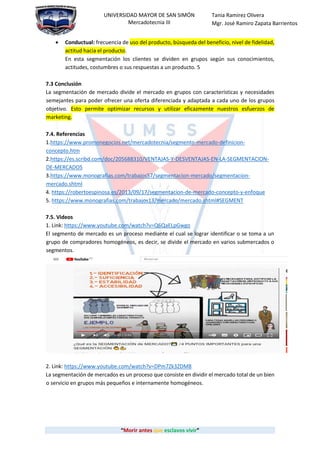 “Morir antes que esclavos vivir”
UNIVERSIDAD MAYOR DE SAN SIMÓN
Mercadotecnia III
Tania Ramirez Olivera
Mgr. José Ramiro Zapata Barrientos
 Conductual: frecuencia de uso del producto, búsqueda del beneficio, nivel de fidelidad,
actitud hacia el producto.
En esta segmentación los clientes se dividen en grupos según sus conocimientos,
actitudes, costumbres o sus respuestas a un producto. 5
7.3 Conclusión
La segmentación de mercado divide el mercado en grupos con características y necesidades
semejantes para poder ofrecer una oferta diferenciada y adaptada a cada uno de los grupos
objetivo. Esto permite optimizar recursos y utilizar eficazmente nuestros esfuerzos de
marketing.
7.4. Referencias
1.https://www.promonegocios.net/mercadotecnia/segmento-mercado-definicion-
concepto.htm
2.https://es.scribd.com/doc/205688310/VENTAJAS-Y-DESVENTAJAS-EN-LA-SEGMENTACION-
DE-MERCADOS
3.https://www.monografias.com/trabajos57/segmentacion-mercado/segmentacion-
mercado.shtml
4. https://robertoespinosa.es/2013/09/17/segmentacion-de-mercado-concepto-y-enfoque
5. https://www.monografias.com/trabajos13/mercado/mercado.shtml#SEGMENT
7.5. Videos
1. Link: https://www.youtube.com/watch?v=Q6QaELpGwgo
El segmento de mercado es un proceso mediante el cual se lograr identificar o se toma a un
grupo de compradores homogéneos, es decir, se divide el mercado en varios submercados o
segmentos.
2. Link: https://www.youtube.com/watch?v=DPm7Zk3ZDM8
La segmentación de mercados es un proceso que consiste en dividir el mercado total de un bien
o servicio en grupos más pequeños e internamente homogéneos.
 