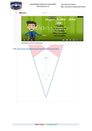 “Morir antes que esclavos vivir”
UNIVERSIDAD MAYOR DE SAN SIMÓN
Mercadotecnia III
Tania Ramirez Olivera
Mgr. José Ramiro Zapata Barrientos
Link: https://prezi.com/d4pjrq2tzugl/segmentacion-de-mercados/
 