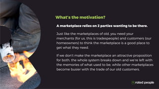 What’s the motivation?
A marketplace relies on 2 parties wanting to be there.
Just like the marketplaces of old, you need your
merchants (for us, this is tradespeople) and customers (our
homeowners) to think the marketplace is a good place to
get what they need.
If we don’t make the marketplace an attractive proposition
for both, the whole system breaks down and we’re left with
the memories of what used to be, while other marketplaces
become busier with the trade of our old customers.
 
