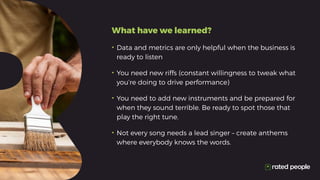 •	Data and metrics are only helpful when the business is
ready to listen
•	You need new riffs (constant willingness to tweak what
you’re doing to drive performance)
•	You need to add new instruments and be prepared for
when they sound terrible. Be ready to spot those that
play the right tune.
•	Not every song needs a lead singer – create anthems
where everybody knows the words.
What have we learned?
 