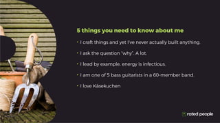 5 things you need to know about me
•	I craft things and yet I’ve never actually built anything.
•	I ask the question “why”. A lot.
•	I lead by example, energy is infectious.
•	I am one of 5 bass guitarists in a 60-member band.
•	I love Käsekuchen
 