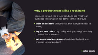 Why a product team is like a rock band
You need to work like a rock band and see what your
audience thinks/wants! This comes in three flavours:
•	Work on anthems (the projects that everyone needs to
know)
•	Try out new riffs (a day to day testing strategy, enabling
constant improvement)
•	Introduce new instruments (to deliver the bold, step
changes to your product)
 