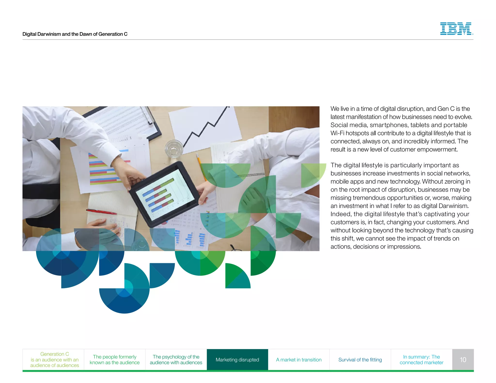Digital Darwinism and the Dawn of Generation C
We live in a time of digital disruption, and Gen C is the
latest manifestation of how businesses need to evolve.
Social media, smartphones, tablets and portable
Wi-Fi hotspots all contribute to a digital lifestyle that is
connected, always on, and incredibly informed. The
result is a new level of customer empowerment.
The digital lifestyle is particularly important as
businesses increase investments in social networks,
mobile apps and new technology. Without zeroing in
on the root impact of disruption, businesses may be
missing tremendous opportunities or, worse, making
an investment in what I refer to as digital Darwinism.
Indeed, the digital lifestyle that’s captivating your
customers is, in fact, changing your customers. And
without looking beyond the technology that’s causing
this shift, we cannot see the impact of trends on
actions, decisions or impressions.
Generation C
is an audience with an
audience of audiences
The people formerly
known as the audience
The psychology of the
audience with audiences
Marketing disrupted A market in transition Survival of the fitting
In summary: The
connected marketer 10
 