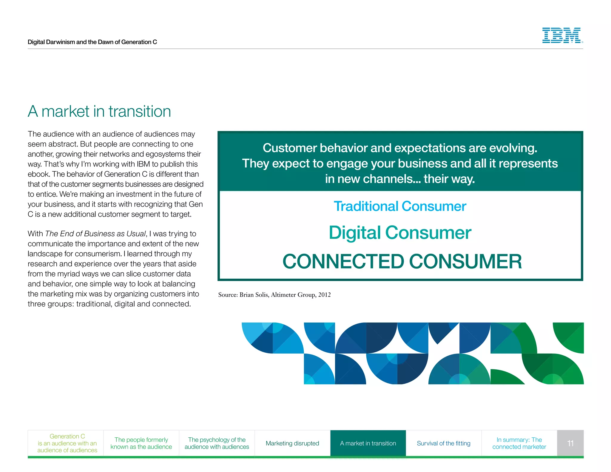 Digital Darwinism and the Dawn of Generation C
Customer behavior and expectations are evolving.
They expect to engage your business and all it represents
in new channels... their way.
Traditional Consumer
Digital Consumer
CONNECTED CONSUMER
The audience with an audience of audiences may
seem abstract. But people are connecting to one
another, growing their networks and egosystems their
way. That’s why I’m working with IBM to publish this
ebook. The behavior of Generation C is different than
that of the customer segments businesses are designed
to entice. We’re making an investment in the future of
your business, and it starts with recognizing that Gen
C is a new additional customer segment to target.
With The End of Business as Usual, I was trying to
communicate the importance and extent of the new
landscape for consumerism. I learned through my
research and experience over the years that aside
from the myriad ways we can slice customer data
and behavior, one simple way to look at balancing
the marketing mix was by organizing customers into
three groups: traditional, digital and connected.
Source: Brian Solis, Altimeter Group, 2012
A market in transition
Generation C
is an audience with an
audience of audiences
The people formerly
known as the audience
The psychology of the
audience with audiences
Marketing disrupted A market in transition Survival of the fitting
In summary: The
connected marketer 11
 