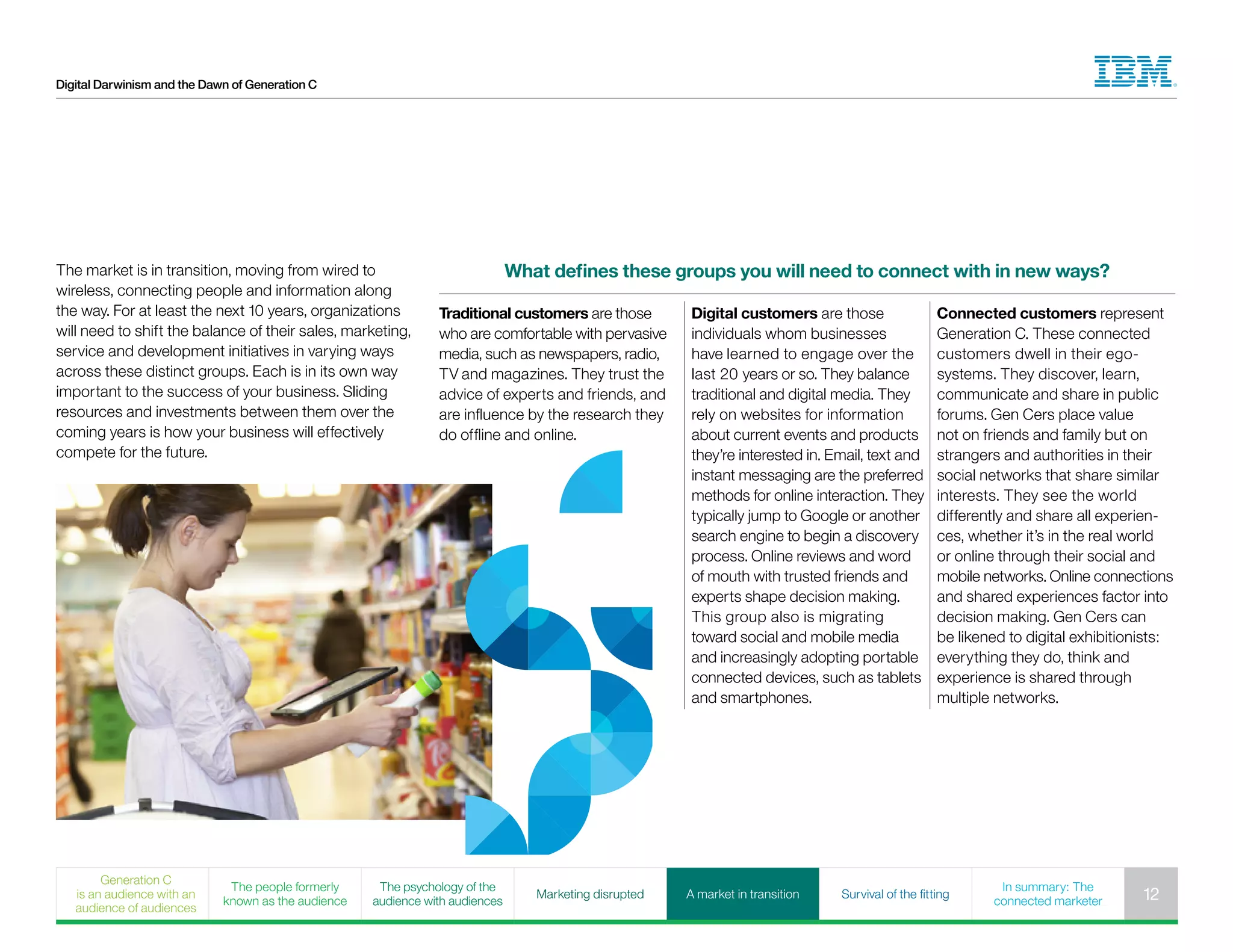 Digital Darwinism and the Dawn of Generation C
What defines these groups you will need to connect with in new ways?
Traditional customers are those
who are comfortable with pervasive
media, such as newspapers, radio,
TV and magazines. They trust the
advice of experts and friends, and
are influence by the research they
do offline and online.
Digital customers are those
individuals whom businesses
have learned to engage over the
last 20 years or so. They balance
traditional and digital media. They
rely on websites for information
about current events and products
they’re interested in. Email, text and
instant messaging are the preferred
methods for online interaction. They
typically jump to Google or another
search engine to begin a discovery
process. Online reviews and word
of mouth with trusted friends and
experts shape decision making.
This group also is migrating
toward social and mobile media
and increasingly adopting portable
connected devices, such as tablets
and smartphones.
Connected customers represent
Generation C. These connected
customers dwell in their ego-
systems. They discover, learn,
communicate and share in public
forums. Gen Cers place value
not on friends and family but on
strangers and authorities in their
social networks that share similar
interests. They see the world
differently and share all experien-
ces, whether it’s in the real world
or online through their social and
mobile networks. Online connections
and shared experiences factor into
decision making. Gen Cers can
be likened to digital exhibitionists:
everything they do, think and
experience is shared through
multiple networks.
The market is in transition, moving from wired to
wireless, connecting people and information along
the way. For at least the next 10 years, organizations
will need to shift the balance of their sales, marketing,
service and development initiatives in varying ways
across these distinct groups. Each is in its own way
important to the success of your business. Sliding
resources and investments between them over the
coming years is how your business will effectively
compete for the future.
Generation C
is an audience with an
audience of audiences
The people formerly
known as the audience
The psychology of the
audience with audiences
Marketing disrupted A market in transition Survival of the fitting
In summary: The
connected marketer 12
 