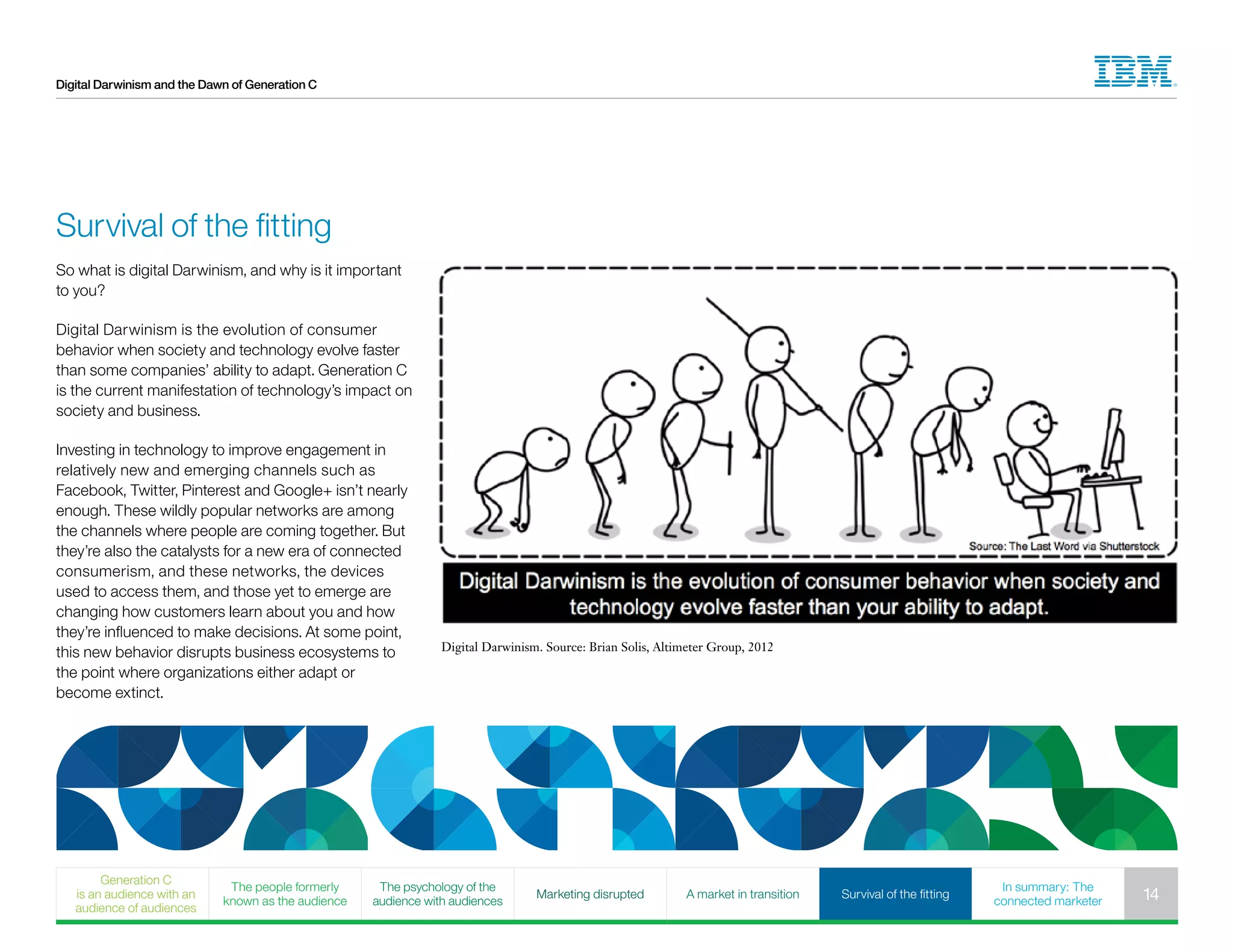 Digital Darwinism and the Dawn of Generation C
Survival of the fitting
Digital Darwinism. Source: Brian Solis, Altimeter Group, 2012
So what is digital Darwinism, and why is it important
to you?
Digital Darwinism is the evolution of consumer
behavior when society and technology evolve faster
than some companies’ ability to adapt. Generation C
is the current manifestation of technology’s impact on
society and business.
Investing in technology to improve engagement in
relatively new and emerging channels such as
Facebook, Twitter, Pinterest and Google+ isn’t nearly
enough. These wildly popular networks are among
the channels where people are coming together. But
they’re also the catalysts for a new era of connected
consumerism, and these networks, the devices
used to access them, and those yet to emerge are
changing how customers learn about you and how
they’re influenced to make decisions. At some point,
this new behavior disrupts business ecosystems to
the point where organizations either adapt or
become extinct.
Generation C
is an audience with an
audience of audiences
The people formerly
known as the audience
The psychology of the
audience with audiences
Marketing disrupted A market in transition Survival of the fitting
In summary: The
connected marketer 14
 