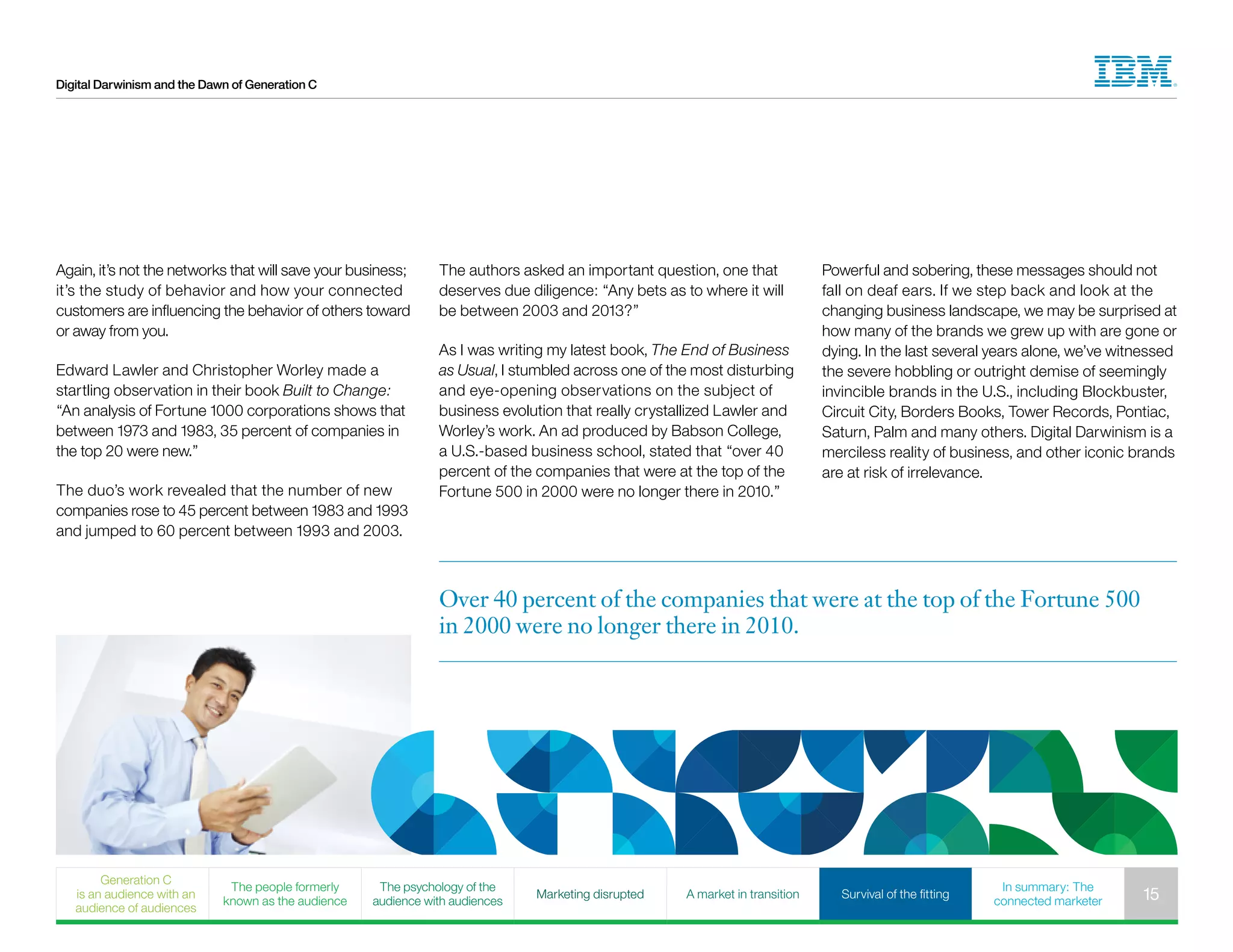 Digital Darwinism and the Dawn of Generation C
Powerful and sobering, these messages should not
fall on deaf ears. If we step back and look at the
changing business landscape, we may be surprised at
how many of the brands we grew up with are gone or
dying. In the last several years alone, we’ve witnessed
the severe hobbling or outright demise of seemingly
invincible brands in the U.S., including Blockbuster,
Circuit City, Borders Books, Tower Records, Pontiac,
Saturn, Palm and many others. Digital Darwinism is a
merciless reality of business, and other iconic brands
are at risk of irrelevance.
Again, it’s not the networks that will save your business;
it’s the study of behavior and how your connected
customers are influencing the behavior of others toward
or away from you.
Edward Lawler and Christopher Worley made a
startling observation in their book Built to Change:
“An analysis of Fortune 1000 corporations shows that
between 1973 and 1983, 35 percent of companies in
the top 20 were new.”
The duo’s work revealed that the number of new
companies rose to 45 percent between 1983 and 1993
and jumped to 60 percent between 1993 and 2003.
The authors asked an important question, one that
deserves due diligence: “Any bets as to where it will
be between 2003 and 2013?”
As I was writing my latest book, The End of Business
as Usual, I stumbled across one of the most disturbing
and eye-opening observations on the subject of
business evolution that really crystallized Lawler and
Worley’s work. An ad produced by Babson College,
a U.S.-based business school, stated that “over 40
percent of the companies that were at the top of the
Fortune 500 in 2000 were no longer there in 2010.”
Over 40 percent of the companies that were at the top of the Fortune 500
in 2000 were no longer there in 2010.
Generation C
is an audience with an
audience of audiences
The people formerly
known as the audience
The psychology of the
audience with audiences
Marketing disrupted A market in transition Survival of the fitting
In summary: The
connected marketer 15
 