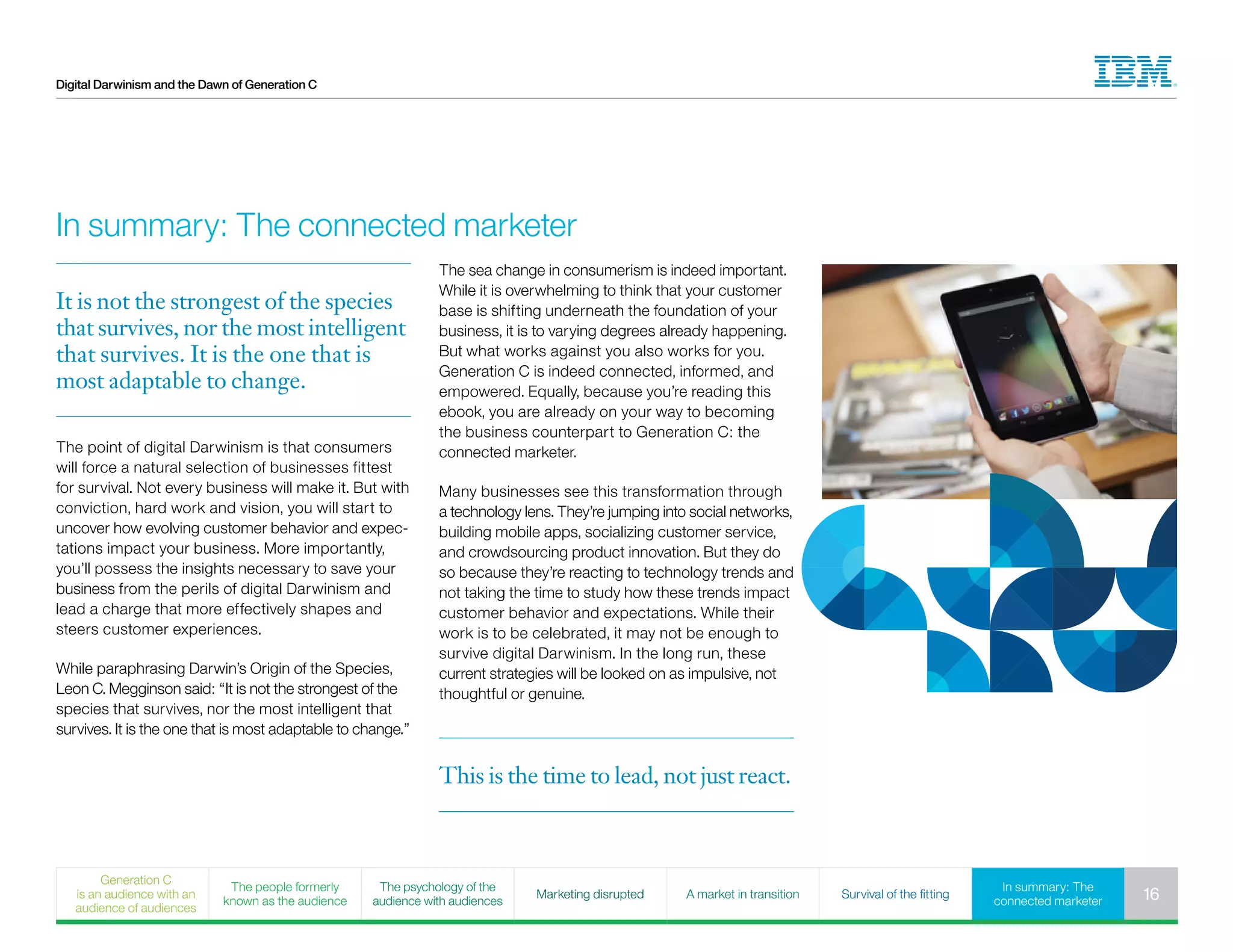 Digital Darwinism and the Dawn of Generation C
This is the time to lead, not just react.
In summary: The connected marketer
It is not the strongest of the species
that survives, nor the most intelligent
that survives. It is the one that is
most adaptable to change.
The point of digital Darwinism is that consumers
will force a natural selection of businesses fittest
for survival. Not every business will make it. But with
conviction, hard work and vision, you will start to
uncover how evolving customer behavior and expec-
tations impact your business. More importantly,
you’ll possess the insights necessary to save your
business from the perils of digital Darwinism and
lead a charge that more effectively shapes and
steers customer experiences.
While paraphrasing Darwin’s Origin of the Species,
Leon C. Megginson said: “It is not the strongest of the
species that survives, nor the most intelligent that
survives. It is the one that is most adaptable to change.”
The sea change in consumerism is indeed important.
While it is overwhelming to think that your customer
base is shifting underneath the foundation of your
business, it is to varying degrees already happening.
But what works against you also works for you.
Generation C is indeed connected, informed, and
empowered. Equally, because you’re reading this
ebook, you are already on your way to becoming
the business counterpart to Generation C: the
connected marketer.
Many businesses see this transformation through
a technology lens. They’re jumping into social networks,
building mobile apps, socializing customer service,
and crowdsourcing product innovation. But they do
so because they’re reacting to technology trends and
not taking the time to study how these trends impact
customer behavior and expectations. While their
work is to be celebrated, it may not be enough to
survive digital Darwinism. In the long run, these
current strategies will be looked on as impulsive, not
thoughtful or genuine.
Generation C
is an audience with an
audience of audiences
The people formerly
known as the audience
The psychology of the
audience with audiences
Marketing disrupted A market in transition Survival of the fitting
In summary: The
connected marketer 16
 