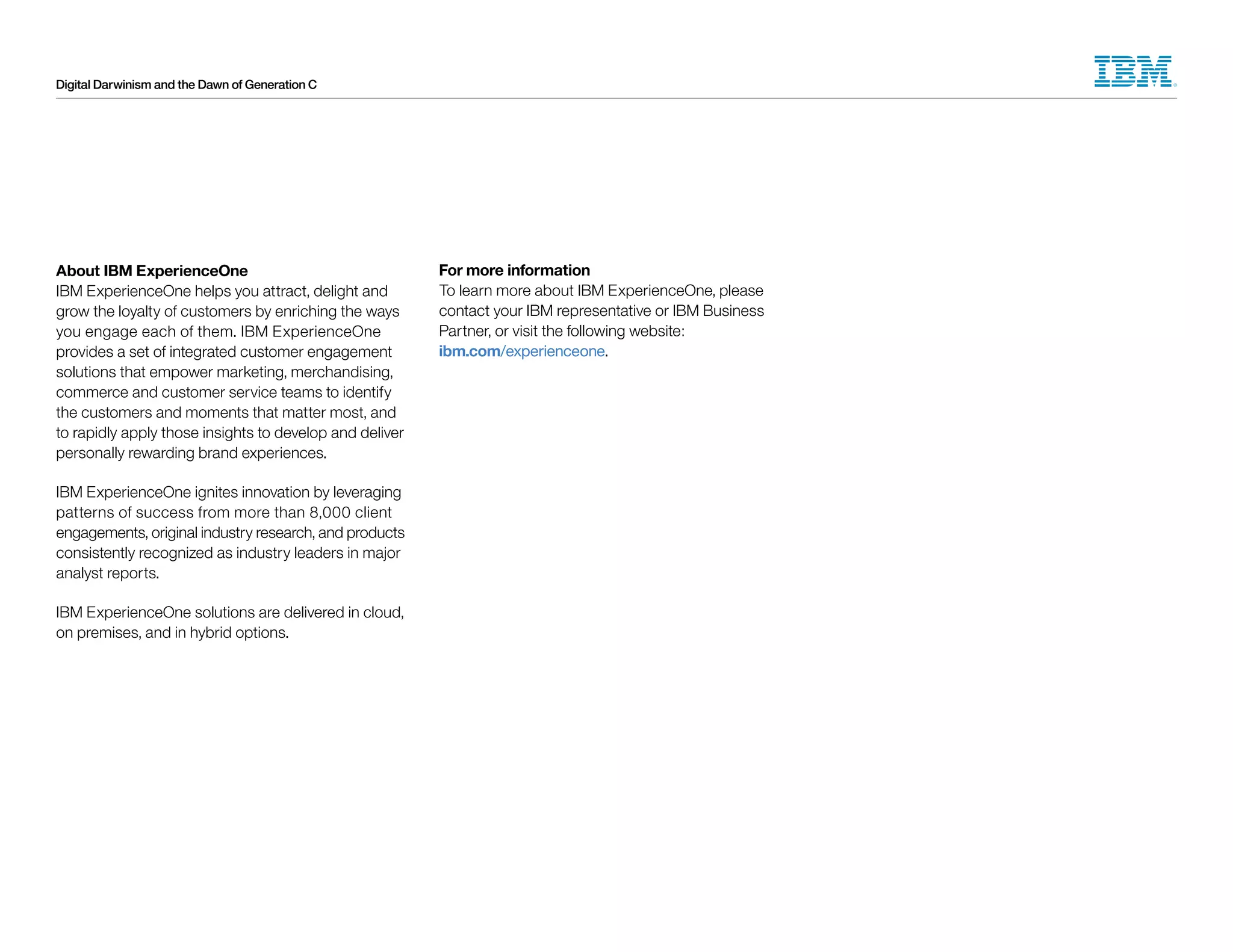 Digital Darwinism and the Dawn of Generation C
About IBM ExperienceOne
IBM ExperienceOne helps you attract, delight and
grow the loyalty of customers by enriching the ways
you engage each of them. IBM ExperienceOne
provides a set of integrated customer engagement
solutions that empower marketing, merchandising,
commerce and customer service teams to identify
the customers and moments that matter most, and
to rapidly apply those insights to develop and deliver
personally rewarding brand experiences.
IBM ExperienceOne ignites innovation by leveraging
patterns of success from more than 8,000 client
engagements, original industry research, and products
consistently recognized as industry leaders in major
analyst reports.
IBM ExperienceOne solutions are delivered in cloud,
on premises, and in hybrid options.
For more information
To learn more about IBM ExperienceOne, please
contact your IBM representative or IBM Business
Partner, or visit the following website:
ibm.com/experienceone.
 