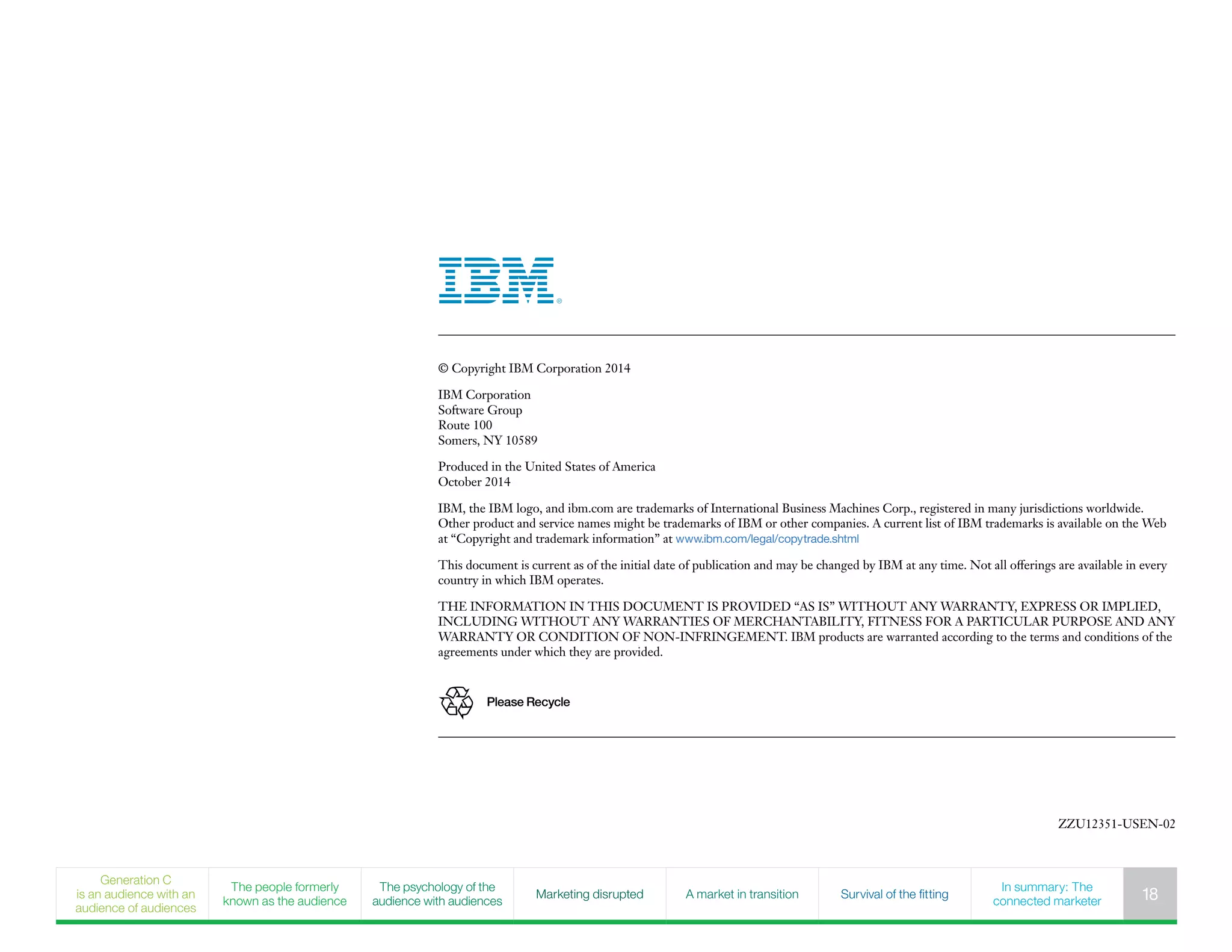 © Copyright IBM Corporation 2014
IBM Corporation
Software Group
Route 100
Somers, NY 10589
Produced in the United States of America
October 2014
IBM, the IBM logo, and ibm.com are trademarks of International Business Machines Corp., registered in many jurisdictions worldwide.
Other product and service names might be trademarks of IBM or other companies. A current list of IBM trademarks is available on the Web
at “Copyright and trademark information” at www.ibm.com/legal/copytrade.shtml
This document is current as of the initial date of publication and may be changed by IBM at any time. Not all offerings are available in every
country in which IBM operates.
THE INFORMATION IN THIS DOCUMENT IS PROVIDED “AS IS” WITHOUT ANY WARRANTY, EXPRESS OR IMPLIED,
INCLUDING WITHOUT ANY WARRANTIES OF MERCHANTABILITY, FITNESS FOR A PARTICULAR PURPOSE AND ANY
WARRANTY OR CONDITION OF NON-INFRINGEMENT. IBM products are warranted according to the terms and conditions of the
agreements under which they are provided.
Please Recycle
ZZU12351-USEN-02
Generation C
is an audience with an
audience of audiences
The people formerly
known as the audience
The psychology of the
audience with audiences
Marketing disrupted A market in transition Survival of the fitting
In summary: The
connected marketer 18
 