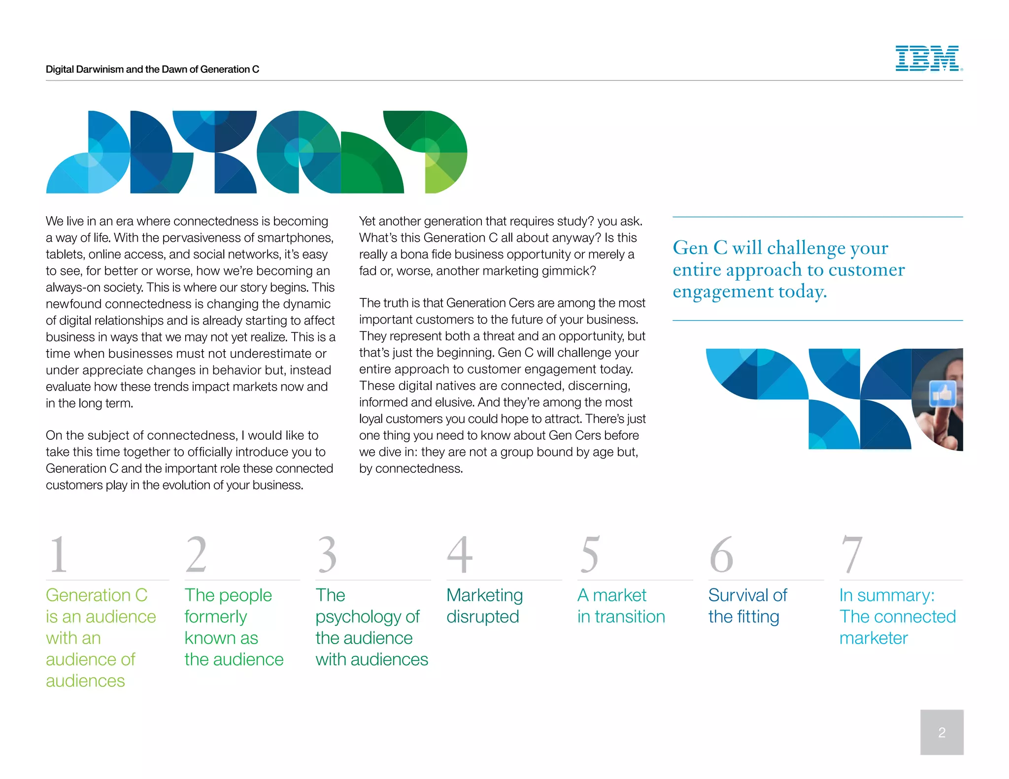 Digital Darwinism and the Dawn of Generation C
We live in an era where connectedness is becoming
a way of life. With the pervasiveness of smartphones,
tablets, online access, and social networks, it’s easy
to see, for better or worse, how we’re becoming an
always-on society. This is where our story begins. This
newfound connectedness is changing the dynamic
of digital relationships and is already starting to affect
business in ways that we may not yet realize. This is a
time when businesses must not underestimate or
under appreciate changes in behavior but, instead
evaluate how these trends impact markets now and
in the long term.
On the subject of connectedness, I would like to
take this time together to officially introduce you to
Generation C and the important role these connected
customers play in the evolution of your business.
Yet another generation that requires study? you ask.
What’s this Generation C all about anyway? Is this
really a bona fide business opportunity or merely a
fad or, worse, another marketing gimmick?
The truth is that Generation Cers are among the most
important customers to the future of your business.
They represent both a threat and an opportunity, but
that’s just the beginning. Gen C will challenge your
entire approach to customer engagement today.
These digital natives are connected, discerning,
informed and elusive. And they’re among the most
loyal customers you could hope to attract. There’s just
one thing you need to know about Gen Cers before
we dive in: they are not a group bound by age but,
by connectedness.
Gen C will challenge your
entire approach to customer
engagement today.
1 2 3 4 5 6 7
Generation C
is an audience
with an
audience of
audiences
The people
formerly
known as
the audience
The
psychology of
the audience
with audiences
Marketing
disrupted
A market
in transition
Survival of
the fitting
In summary:
The connected
marketer
2
 