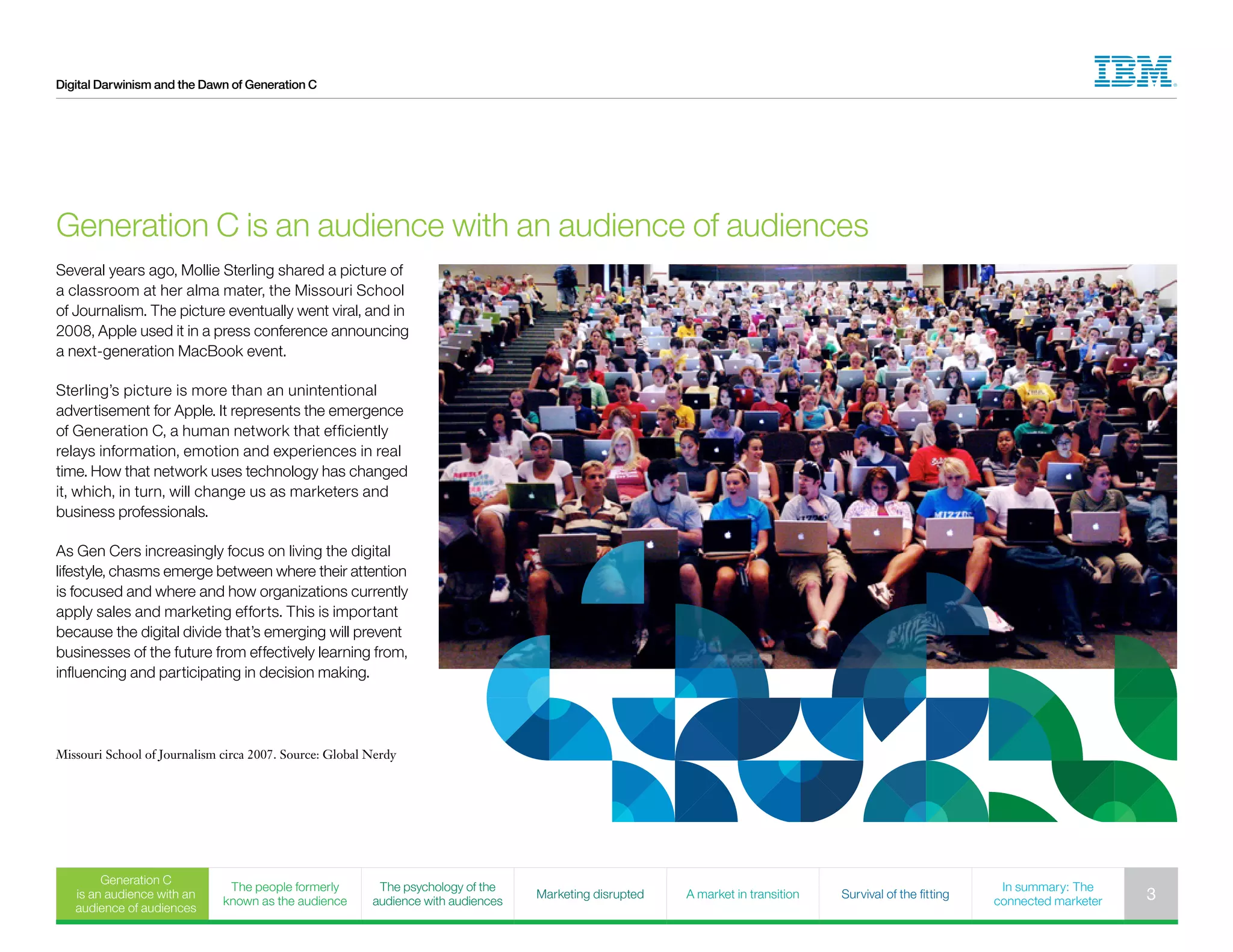 Digital Darwinism and the Dawn of Generation C
Several years ago, Mollie Sterling shared a picture of
a classroom at her alma mater, the Missouri School
of Journalism. The picture eventually went viral, and in
2008, Apple used it in a press conference announcing
a next-generation MacBook event.
Sterling’s picture is more than an unintentional
advertisement for Apple. It represents the emergence
of Generation C, a human network that efficiently
relays information, emotion and experiences in real
time. How that network uses technology has changed
it, which, in turn, will change us as marketers and
business professionals.
As Gen Cers increasingly focus on living the digital
lifestyle, chasms emerge between where their attention
is focused and where and how organizations currently
apply sales and marketing efforts. This is important
because the digital divide that’s emerging will prevent
businesses of the future from effectively learning from,
influencing and participating in decision making.
Generation C is an audience with an audience of audiences
Missouri School of Journalism circa 2007. Source: Global Nerdy
Generation C
is an audience with an
audience of audiences
The people formerly
known as the audience
The psychology of the
audience with audiences
Marketing disrupted A market in transition Survival of the fitting
In summary: The
connected marketer 3
 