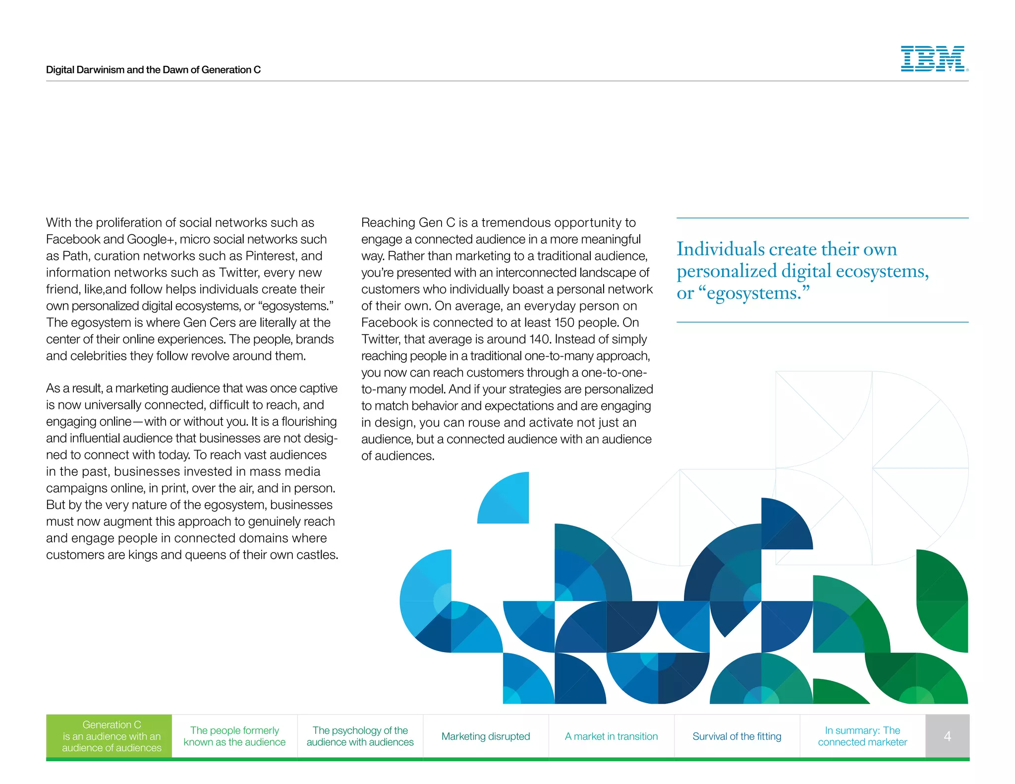 Digital Darwinism and the Dawn of Generation C
With the proliferation of social networks such as
Facebook and Google+, micro social networks such
as Path, curation networks such as Pinterest, and
information networks such as Twitter, every new
friend, like,and follow helps individuals create their
own personalized digital ecosystems, or “egosystems.”
The egosystem is where Gen Cers are literally at the
center of their online experiences. The people, brands
and celebrities they follow revolve around them.
As a result, a marketing audience that was once captive
is now universally connected, difficult to reach, and
engaging online—with or without you. It is a flourishing
and influential audience that businesses are not desig-
ned to connect with today. To reach vast audiences
in the past, businesses invested in mass media
campaigns online, in print, over the air, and in person.
But by the very nature of the egosystem, businesses
must now augment this approach to genuinely reach
and engage people in connected domains where
customers are kings and queens of their own castles.
Reaching Gen C is a tremendous opportunity to
engage a connected audience in a more meaningful
way. Rather than marketing to a traditional audience,
you’re presented with an interconnected landscape of
customers who individually boast a personal network
of their own. On average, an everyday person on
Facebook is connected to at least 150 people. On
Twitter, that average is around 140. Instead of simply
reaching people in a traditional one-to-many approach,
you now can reach customers through a one-to-one-
to-many model. And if your strategies are personalized
to match behavior and expectations and are engaging
in design, you can rouse and activate not just an
audience, but a connected audience with an audience
of audiences.
Individuals create their own
personalized digital ecosystems,
or “egosystems.”
Generation C
is an audience with an
audience of audiences
The people formerly
known as the audience
The psychology of the
audience with audiences
Marketing disrupted A market in transition Survival of the fitting
In summary: The
connected marketer 4
 