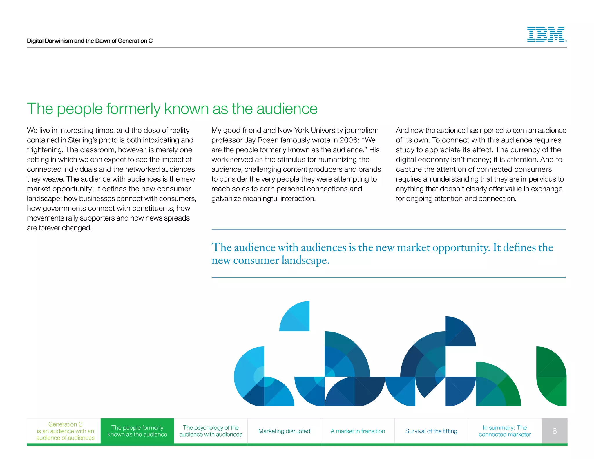 Digital Darwinism and the Dawn of Generation C
The people formerly known as the audience
We live in interesting times, and the dose of reality
contained in Sterling’s photo is both intoxicating and
frightening. The classroom, however, is merely one
setting in which we can expect to see the impact of
connected individuals and the networked audiences
they weave. The audience with audiences is the new
market opportunity; it defines the new consumer
landscape: how businesses connect with consumers,
how governments connect with constituents, how
movements rally supporters and how news spreads
are forever changed.
My good friend and New York University journalism
professor Jay Rosen famously wrote in 2006: “We
are the people formerly known as the audience.” His
work served as the stimulus for humanizing the
audience, challenging content producers and brands
to consider the very people they were attempting to
reach so as to earn personal connections and
galvanize meaningful interaction.
And now the audience has ripened to earn an audience
of its own. To connect with this audience requires
study to appreciate its effect. The currency of the
digital economy isn’t money; it is attention. And to
capture the attention of connected consumers
requires an understanding that they are impervious to
anything that doesn’t clearly offer value in exchange
for ongoing attention and connection.
The audience with audiences is the new market opportunity. It defines the
new consumer landscape.
Generation C
is an audience with an
audience of audiences
The people formerly
known as the audience
The psychology of the
audience with audiences
Marketing disrupted A market in transition Survival of the fitting
In summary: The
connected marketer 6
 