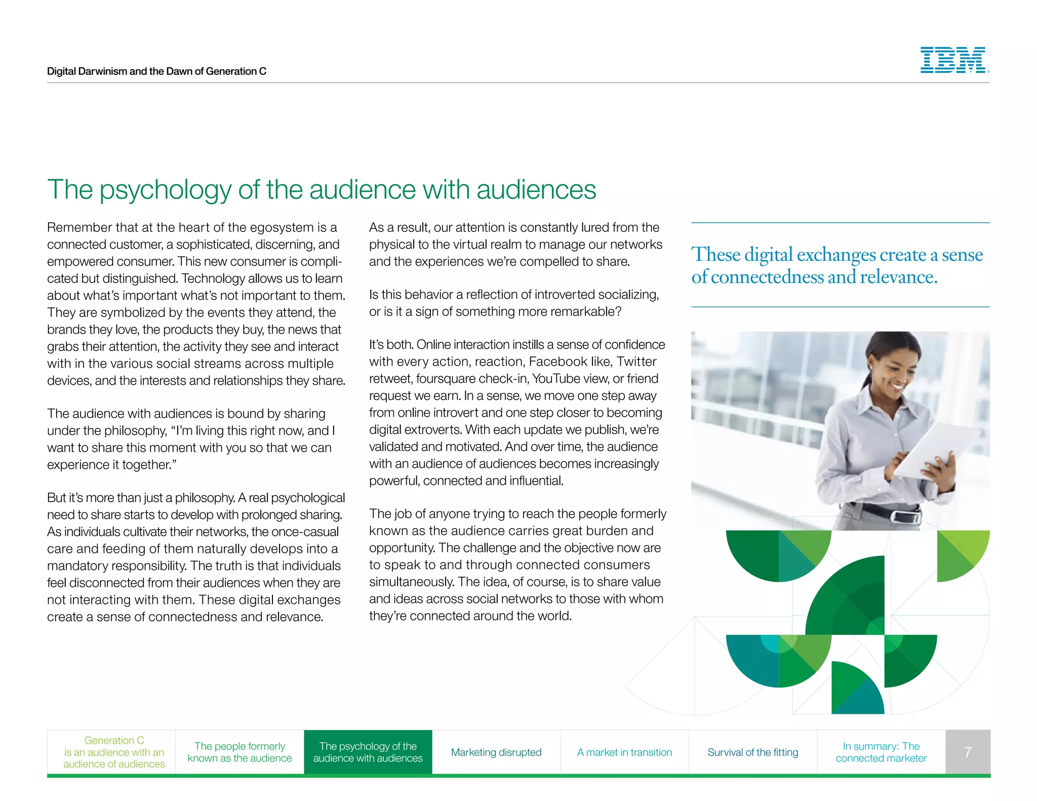 Digital Darwinism and the Dawn of Generation C
Remember that at the heart of the egosystem is a
connected customer, a sophisticated, discerning, and
empowered consumer. This new consumer is compli-
cated but distinguished. Technology allows us to learn
about what’s important what’s not important to them.
They are symbolized by the events they attend, the
brands they love, the products they buy, the news that
grabs their attention, the activity they see and interact
with in the various social streams across multiple
devices, and the interests and relationships they share.
The audience with audiences is bound by sharing
under the philosophy, “I’m living this right now, and I
want to share this moment with you so that we can
experience it together.”
But it’s more than just a philosophy. A real psychological
need to share starts to develop with prolonged sharing.
As individuals cultivate their networks, the once-casual
care and feeding of them naturally develops into a
mandatory responsibility. The truth is that individuals
feel disconnected from their audiences when they are
not interacting with them. These digital exchanges
create a sense of connectedness and relevance.
As a result, our attention is constantly lured from the
physical to the virtual realm to manage our networks
and the experiences we’re compelled to share.
Is this behavior a reflection of introverted socializing,
or is it a sign of something more remarkable?
It’s both. Online interaction instills a sense of confidence
with every action, reaction, Facebook like, Twitter
retweet, foursquare check-in, YouTube view, or friend
request we earn. In a sense, we move one step away
from online introvert and one step closer to becoming
digital extroverts. With each update we publish, we’re
validated and motivated. And over time, the audience
with an audience of audiences becomes increasingly
powerful, connected and influential.
The job of anyone trying to reach the people formerly
known as the audience carries great burden and
opportunity. The challenge and the objective now are
to speak to and through connected consumers
simultaneously. The idea, of course, is to share value
and ideas across social networks to those with whom
they’re connected around the world.
The psychology of the audience with audiences
These digital exchanges create a sense
of connectedness and relevance.
Generation C
is an audience with an
audience of audiences
The people formerly
known as the audience
The psychology of the
audience with audiences
Marketing disrupted A market in transition Survival of the fitting
In summary: The
connected marketer 7
 