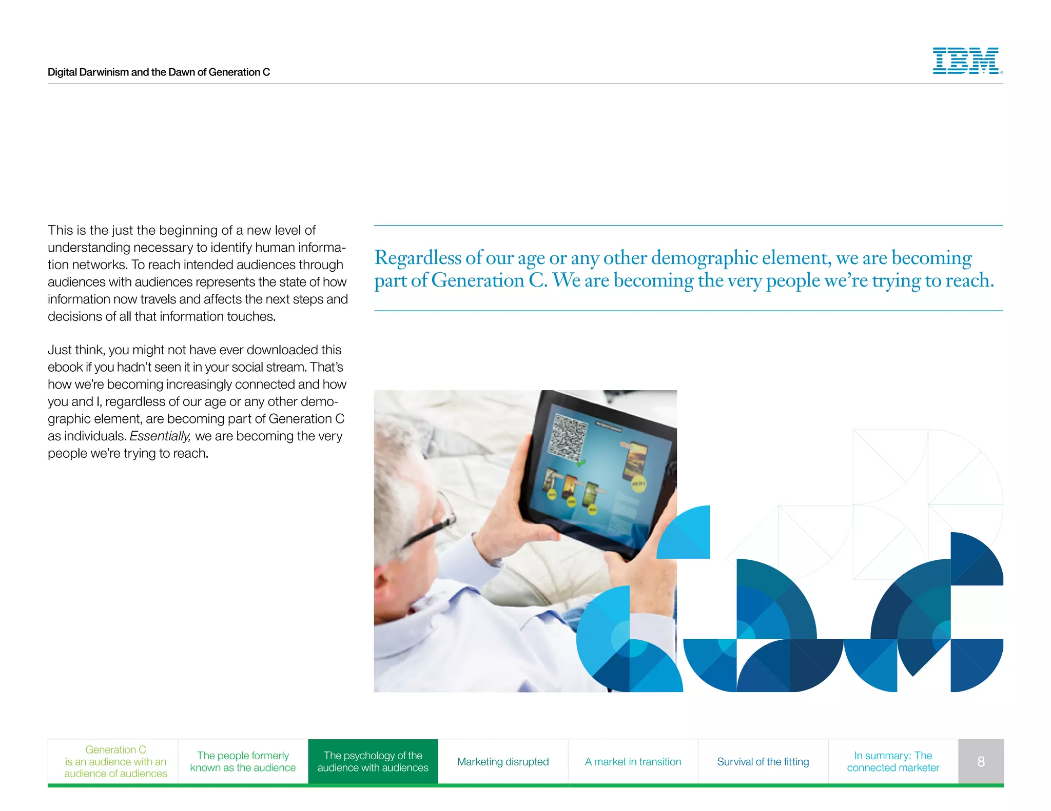 Digital Darwinism and the Dawn of Generation C
Regardless of our age or any other demographic element, we are becoming
part of Generation C. We are becoming the very people we’re trying to reach.
This is the just the beginning of a new level of
understanding necessary to identify human informa-
tion networks. To reach intended audiences through
audiences with audiences represents the state of how
information now travels and affects the next steps and
decisions of all that information touches.
Just think, you might not have ever downloaded this
ebook if you hadn’t seen it in your social stream. That’s
how we’re becoming increasingly connected and how
you and I, regardless of our age or any other demo-
graphic element, are becoming part of Generation C
as individuals. Essentially, we are becoming the very
people we’re trying to reach.
Generation C
is an audience with an
audience of audiences
The people formerly
known as the audience
The psychology of the
audience with audiences
Marketing disrupted A market in transition Survival of the fitting
In summary: The
connected marketer 8
 