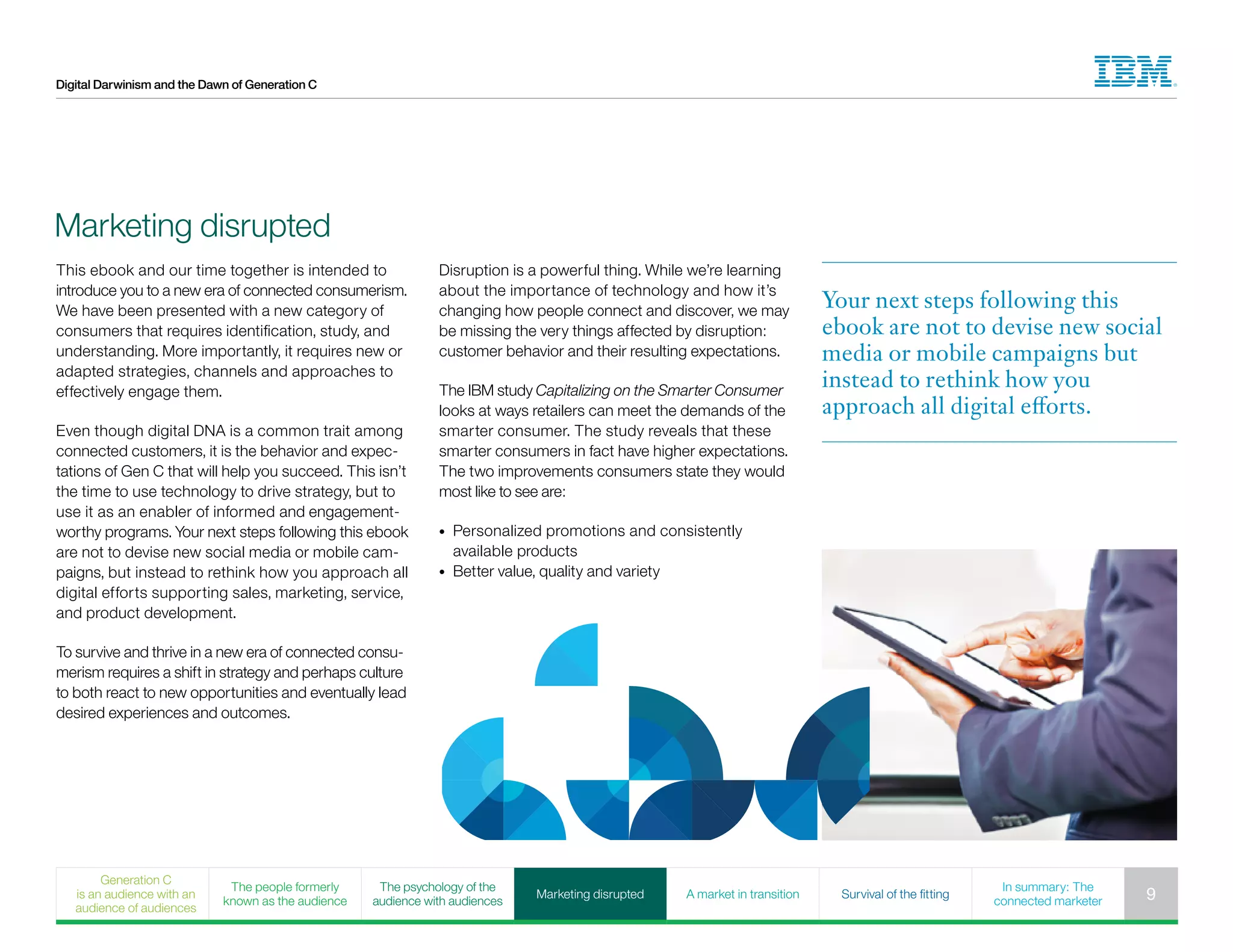 Digital Darwinism and the Dawn of Generation C
This ebook and our time together is intended to
introduce you to a new era of connected consumerism.
We have been presented with a new category of
consumers that requires identification, study, and
understanding. More importantly, it requires new or
adapted strategies, channels and approaches to
effectively engage them.
Even though digital DNA is a common trait among
connected customers, it is the behavior and expec-
tations of Gen C that will help you succeed. This isn’t
the time to use technology to drive strategy, but to
use it as an enabler of informed and engagement-
worthy programs. Your next steps following this ebook
are not to devise new social media or mobile cam-
paigns, but instead to rethink how you approach all
digital efforts supporting sales, marketing, service,
and product development.
To survive and thrive in a new era of connected consu-
merism requires a shift in strategy and perhaps culture
to both react to new opportunities and eventually lead
desired experiences and outcomes.
Marketing disrupted
Disruption is a powerful thing. While we’re learning
about the importance of technology and how it’s
changing how people connect and discover, we may
be missing the very things affected by disruption:
customer behavior and their resulting expectations.
The IBM study Capitalizing on the Smarter Consumer
looks at ways retailers can meet the demands of the
smarter consumer. The study reveals that these
smarter consumers in fact have higher expectations.
The two improvements consumers state they would
most like to see are:
•	 Personalized promotions and consistently
available products
•	 Better value, quality and variety
Your next steps following this
ebook are not to devise new social
media or mobile campaigns but
instead to rethink how you
approach all digital efforts.
Generation C
is an audience with an
audience of audiences
The people formerly
known as the audience
The psychology of the
audience with audiences
Marketing disrupted A market in transition Survival of the fitting
In summary: The
connected marketer 9
 