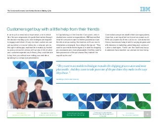 The Connected Consumer and the New Decision-Making Cycle
In an era of connected consumerism, one in which
Gen Cers are empowered to guide themselves through
the decision-making cycle, new strategies are required
to engage and inform. At any moment, customers can
ask questions in social networks, compare prices
through mobile apps, read real-time reviews by trusted
sources, and watch videos with product information
and customer experiences. In theory, they could decide
to buy from you without ever visiting your website or
speaking to a company representative.
Customers get buy with a little help from their friends
In Capitalizing on the Smarter Consumer, which
studied new customer expectations, IBM learned that
smarter consumers want to feel empowered and are
therefore empowering themselves with access to
information and people. According to the report, “They
want to use mobile technologies to make the shopping
process easier and more pleasurable. And they want to
take possession of the purchases they make in the
ways they choose.”
Connected consumers dwell in their own egosystems;
therefore, earning attention becomes paramount.
Without awareness there can be no consideration.
Hence, businesses today invest to varying degrees and
effectiveness in marketing, advertising and communi-
cations strategies. These are the traditional ways
businesses have reached out, and are not new today.
“They want to use mobile technologies to make the shopping process easier and more
pleasurable. And they want to take possession of the purchases they make in the ways
they choose.”
Capitalizing on the Smarter Consumer
Generation C
weaves an interesting web
Generation C and the
dynamic customer journey
Customers get buy with a
little help from their friends
C change in consumerism:
A new bi-directional approach
is needed
In summary:
The connected marketer 10
 