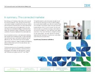 The Connected Consumer and the New Decision-Making Cycle
Everything you’re learning today helps set you apart
from other marketers. Your journey to becoming a
connected marketer is beneficial to both your career
and the business that employs you. By studying Gen
Cers and learning how to engage them, you are
investing in an invaluable strategy of relevance that
helps your business matter to influential, connected
customers. You are competing for the future right now.
As consumerism evolves, so do sales and marketing.
And as sales and marketing evolve, so does spending.
You are becoming a connected marketer, and by
default you are on the right side of the budget.
Those who continue to support traditional marketing
efforts will find their work on the side with an ever-
shrinking budget.
To find success in an era of connected consumerism
requires focus, genuine intentions, and resolve. Every-
thing begins with asking the right questions, starting
with “What are we trying to solve for?” and “Why?”
In summary: The connected marketer
To lead the dynamic customer journey requires much
more than a technology, social or mobile strategy.
As a connected marketer, your efforts must be those
of an enabler of business objectives and business
transformation. Gen C is not a trend. For the next
several years, you will be pursuing a new breed of
consumer in addition to your traditional and digital
customers. Your work will have a sweeping impact
on the organization, one that will inject meaning,
substance and relevance not just to your connected
customer but to all customers.
Lead the way. Customers will follow.
Generation C
weaves an interesting web
Generation C and the
dynamic customer journey
Customers get buy with a
little help from their friends
C change in consumerism:
A new bi-directional approach
is needed
In summary:
The connected marketer 16
 