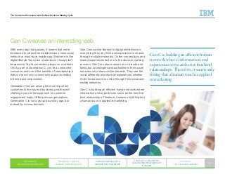 The Connected Consumer and the New Decision-Making Cycle
With every day that passes, it seems that we’re
introduced to yet another mobile device or new social
network or must-have mobile app. Welcome to the
digital lifestyle. Your price of admission, though, isn’t
inexpensive. You’re connected, always on, and that’s
OK. As part of Generation C, you’re a connected
consumer, and one of the benefits of membership is
that you’re not only connected but also incredibly
informed and empowered.
Generation Cers are among the most important
customers to the future of business, and they will
challenge your entire approach to customer
engagement today. Unlike previous generations,
Generation C is not a group bound by age, but
instead by connectedness.
Gen C weaves an interesting web
Generation C
weaves an interesting web
Generation C and the
dynamic customer journey
Customers get buy with a
little help from their friends
C change in consumerism:
A new bi-directional approach
is needed
In summary:
The connected marketer 3
Gen Cers can be likened to digital exhibitionists:
everything they do, think and experience is shared
through multiple networks. Online connections and
shared experiences factor in to the decision-making
process. Gen Cers place value not on friends and
family but on strangers and authorities in their social
networks who share similar interests. They see the
world differently and share all experiences, whether
it’s in the real world or online through their social and
mobile networks.
Gen C is building an efficient human network where
information and experiences serve as the ties that
bind relationships. Therefore, it seems only fitting that
a human touch is applied in marketing.
Gen C is building an efficient human
network where information and
experiences serve as the ties that bind
relationships. Therefore, it seems only
fitting that a human touch is applied
in marketing.
 