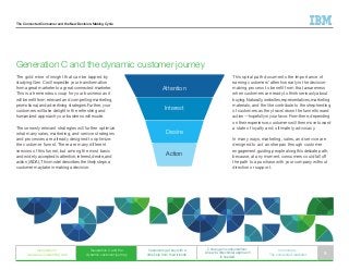 The Connected Consumer and the New Decision-Making Cycle
The gold mine of insight that can be tapped by
studying Gen C will expedite your transformation
from a great marketer to a great connected marketer.
This is a tremendous coup for your business as it
will benefit from relevant and compelling marketing,
promotional, and advertising strategies. Further, your
customers will take delight in the refreshing and
humanized approach your business will exude.
These newly relevant strategies will further optimize
what many sales, marketing, and service strategies
and processes are already designed to optimize:
the customer funnel. There are many different
versions of this funnel, but among the most basic
and widely accepted is attention, interest, desire, and
action (AIDA). This model describes the likely steps a
customer may take in making a decision.
Generation C and the dynamic customer journey
This spiral path documents the importance of
earning customers’ attention early in the decision-
making process to benefit from that awareness
when customers are ready to think seriously about
buying. Naturally, websites, representatives, marketing
materials, and the like contribute to the shepherding
of customers as they travel down the funnel toward
action—hopefully in your favor. From there, depending
on their experience, customers will then move toward
a state of loyalty and, ultimately, advocacy.
In many ways, marketing, sales, and service are
designed to act as sherpas through customer
engagement, guiding people along this delicate path,
because, at any moment, consumers could fall off
the path to a purchase with your company without
direction or support.
Attention
Interest
Desire
Action
Generation C
weaves an interesting web
Generation C and the
dynamic customer journey
Customers get buy with a
little help from their friends
C change in consumerism:
A new bi-directional approach
is needed
In summary:
The connected marketer 9
 