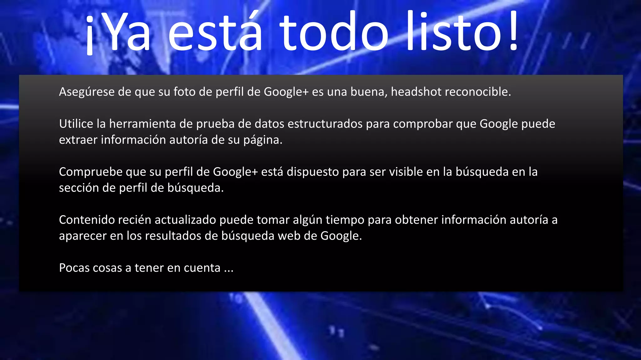 ¡Ya está todo listo!
Asegúrese de que su foto de perfil de Google+ es una buena, headshot reconocible.
Utilice la herramienta de prueba de datos estructurados para comprobar que Google puede
extraer información autoría de su página.
Compruebe que su perfil de Google+ está dispuesto para ser visible en la búsqueda en la
sección de perfil de búsqueda.
Contenido recién actualizado puede tomar algún tiempo para obtener información autoría a
aparecer en los resultados de búsqueda web de Google.
Pocas cosas a tener en cuenta ...
 