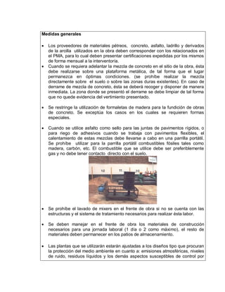 Medidas generales
 Los proveedores de materiales pétreos, concreto, asfalto, ladrillo y derivados
de la arcilla utilizados en la obra deben corresponder con los relacionados en
el PMA, para lo cual deben presentar certificaciones expedidas por los mismos
de forma mensual a la interventoría.
 Cuando se requiera adelantar la mezcla de concreto en el sitio de la obra, ésta
debe realizarse sobre una plataforma metálica, de tal forma que el lugar
permanezca en óptimas condiciones. (se prohíbe realizar la mezcla
directamente sobre el suelo o sobre las zonas duras existentes). En caso de
derrame de mezcla de concreto, ésta se deberá recoger y disponer de manera
inmediata. La zona donde se presentó el derrame se debe limpiar de tal forma
que no quede evidencia del vertimiento presentado.
 Se restringe la utilización de formaletas de madera para la fundición de obras
de concreto. Se exceptúa los casos en los cuales se requieren formas
especiales.
 Cuando se utilice asfalto como sello para las juntas de pavimentos rígidos, o
para riego de adhesivos cuando se trabaja con pavimentos flexibles, el
calentamiento de estas mezclas debe llevarse a cabo en una parrilla portátil.
Se prohíbe utilizar para la parrilla portátil combustibles fósiles tales como
madera, carbón, etc. El combustible que se utilice debe ser preferiblemente
gas y no debe tener contacto directo con el suelo.
 Se prohíbe el lavado de mixers en el frente de obra si no se cuenta con las
estructuras y el sistema de tratamiento necesarios para realizar ésta labor.
 Se deben manejar en el frente de obra los materiales de construcción
necesarios para una jornada laboral (1 día o 2 como máximo), el resto de
materiales deben permanecer en los patios de almacenamiento.
 Las plantas que se utilizarán estarán ajustadas a los diseños tipo que procuran
la protección del medio ambiente en cuanto a: emisiones atmosféricas, niveles
de ruido, residuos líquidos y los demás aspectos susceptibles de control por
 