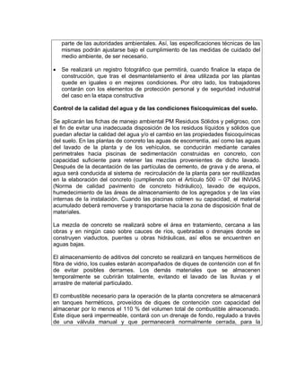 parte de las autoridades ambientales. Así, las especificaciones técnicas de las
mismas podrán ajustarse bajo el cumplimiento de las medidas de cuidado del
medio ambiente, de ser necesario.
 Se realizará un registro fotográfico que permitirá, cuando finalice la etapa de
construcción, que tras el desmantelamiento el área utilizada por las plantas
quede en iguales o en mejores condiciones. Por otro lado, los trabajadores
contarán con los elementos de protección personal y de seguridad industrial
del caso en la etapa constructiva
Control de la calidad del agua y de las condiciones fisicoquímicas del suelo.
Se aplicarán las fichas de manejo ambiental PM Residuos Sólidos y peligroso, con
el fin de evitar una inadecuada disposición de los residuos líquidos y sólidos que
puedan afectar la calidad del agua y/o el cambio en las propiedades fisicoquímicas
del suelo. En las plantas de concreto las aguas de escorrentía, así como las aguas
del lavado de la planta y de los vehículos, se conducirán mediante canales
perimetrales hacia piscinas de sedimentación construidas en concreto, con
capacidad suficiente para retener las mezclas provenientes de dicho lavado.
Después de la decantación de las partículas de cemento, de grava y de arena, el
agua será conducida al sistema de recirculación de la planta para ser reutilizadas
en la elaboración del concreto (cumpliendo con el Artículo 500 – 07 del INVIAS
(Norma de calidad pavimento de concreto hidráulico), lavado de equipos,
humedecimiento de las áreas de almacenamiento de los agregados y de las vías
internas de la instalación. Cuando las piscinas colmen su capacidad, el material
acumulado deberá removerse y transportarse hacia la zona de disposición final de
materiales.
La mezcla de concreto se realizará sobre el área en tratamiento, cercana a las
obras y en ningún caso sobre cauces de ríos, quebradas o drenajes donde se
construyen viaductos, puentes u obras hidráulicas, así ellos se encuentren en
aguas bajas.
El almacenamiento de aditivos del concreto se realizará en tanques herméticos de
fibra de vidrio, los cuales estarán acompañados de diques de contención con el fin
de evitar posibles derrames. Los demás materiales que se almacenen
temporalmente se cubrirán totalmente, evitando el lavado de las lluvias y el
arrastre de material particulado.
El combustible necesario para la operación de la planta concretera se almacenará
en tanques herméticos, proveídos de diques de contención con capacidad del
almacenar por lo menos el 110 % del volumen total de combustible almacenado.
Este dique será impermeable, contará con un drenaje de fondo, regulado a través
de una válvula manual y que permanecerá normalmente cerrada, para la
 
