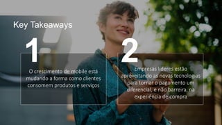 Key Takeaways
O crescimento de mobile está
mudando a forma como clientes
consomem produtos e serviços
Empresas líderes estão
aproveitando as novas tecnologias
para tornar o pagamento um
diferencial, e não barreira, na
experiência de compra
1 2
 