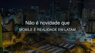 Não é novidade que
MOBILE É REALIDADE EM LATAM
 